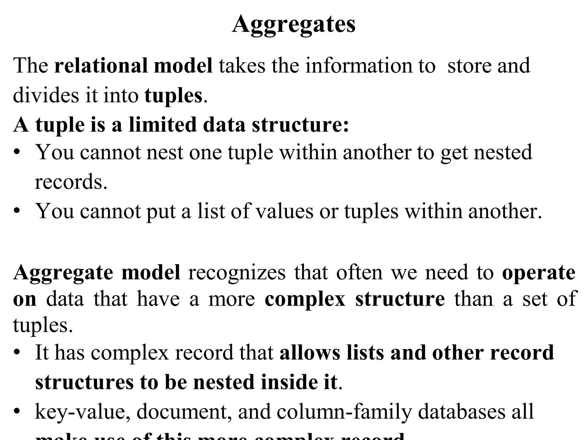Aggregates
The relational model takes the information to store and
divides it into tuples.
A tuple is a limited data structure:
• You cannot nest one tuple within another to get nested
records.
• You cannot put a list of values or tuples within another.
Aggregate model recognizes that often we need to operate
on data that have a more complex structure than a set of
tuples.
• It has complex record that allows lists and other record
structures to be nested inside it.
• key-value, document, and column-family databases all
 