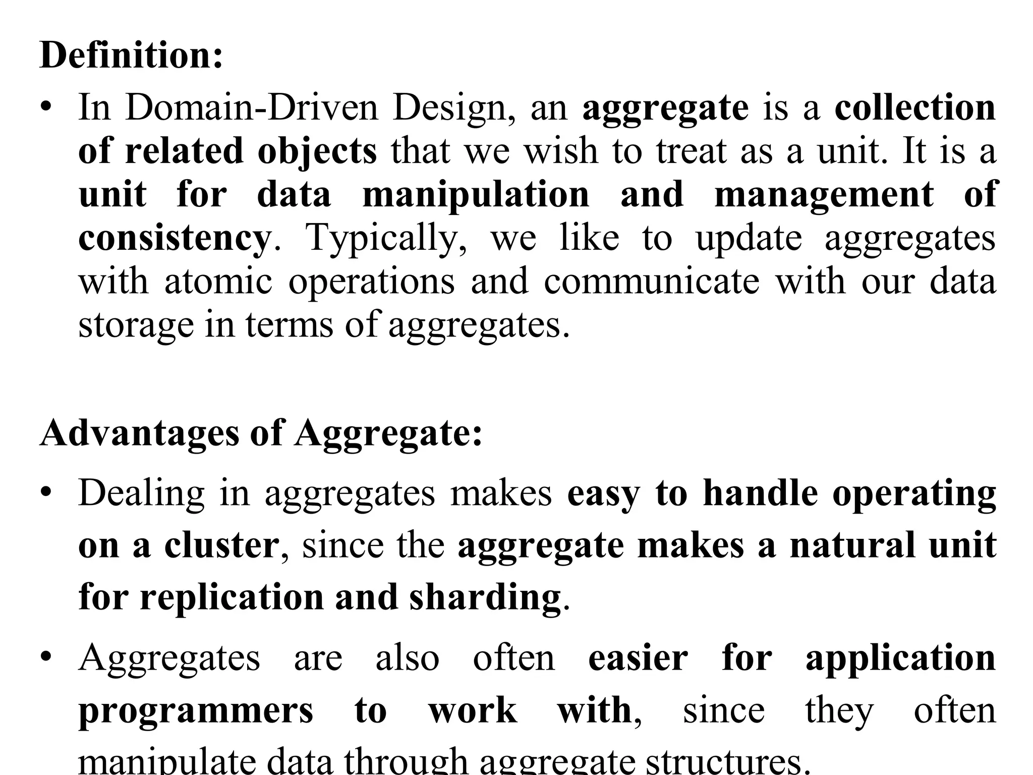 Definition:
• In Domain-Driven Design, an aggregate is a collection
of related objects that we wish to treat as a unit. It is a
unit for data manipulation and management of
consistency. Typically, we like to update aggregates
with atomic operations and communicate with our data
storage in terms of aggregates.
Advantages of Aggregate:
• Dealing in aggregates makes easy to handle operating
on a cluster, since the aggregate makes a natural unit
for replication and sharding.
• Aggregates are also often easier for application
programmers to work with, since they often
manipulate data through aggregate structures.
 