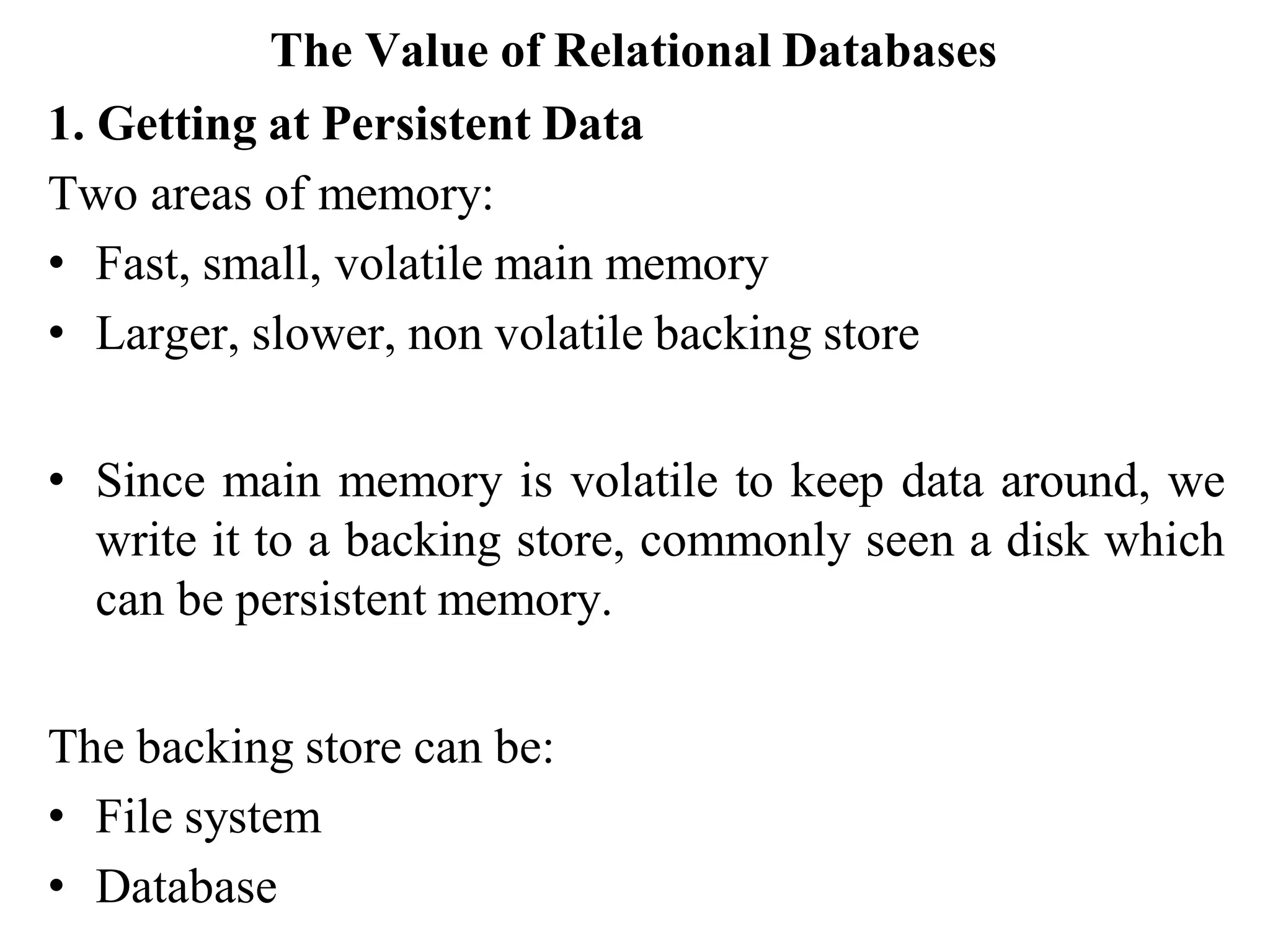The Value of Relational Databases
1. Getting at Persistent Data
Two areas of memory:
• Fast, small, volatile main memory
• Larger, slower, non volatile backing store
• Since main memory is volatile to keep data around, we
write it to a backing store, commonly seen a disk which
can be persistent memory.
The backing store can be:
• File system
• Database
 