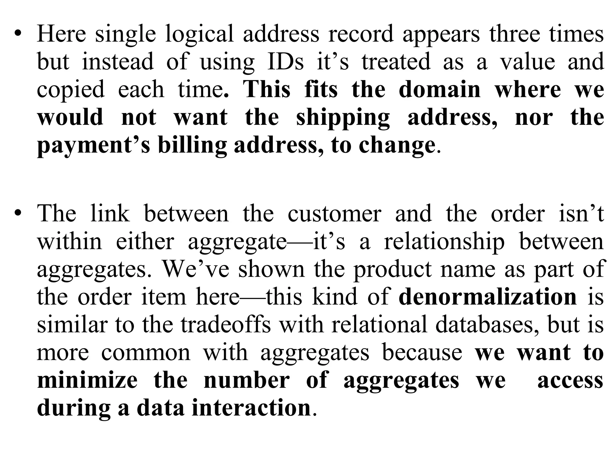 • Here single logical address record appears three times
but instead of using IDs it’s treated as a value and
copied each time. This fits the domain where we
would not want the shipping address, nor the
payment’s billing address, to change.
• The link between the customer and the order isn’t
within either aggregate—it’s a relationship between
aggregates. We’ve shown the product name as part of
the order item here—this kind of denormalization is
similar to the tradeoffs with relational databases, but is
more common with aggregates because we want to
minimize the number of aggregates we access
during a data interaction.
 