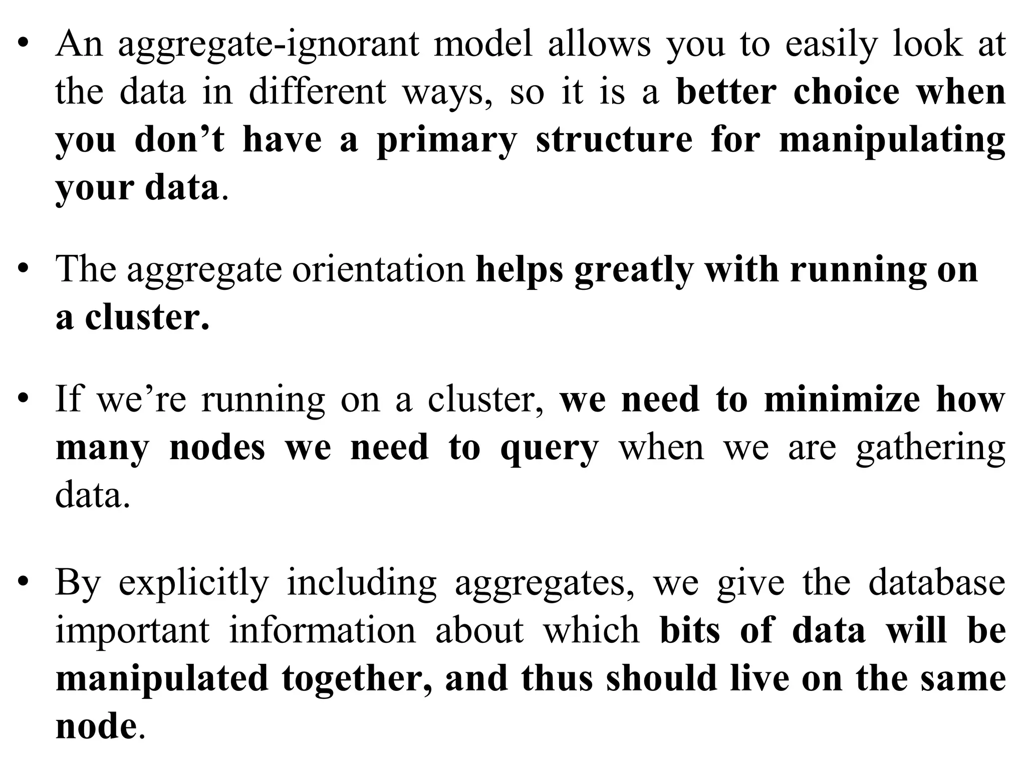 • An aggregate-ignorant model allows you to easily look at
the data in different ways, so it is a better choice when
you don’t have a primary structure for manipulating
your data.
• The aggregate orientation helps greatly with running on
a cluster.
• If we’re running on a cluster, we need to minimize how
many nodes we need to query when we are gathering
data.
• By explicitly including aggregates, we give the database
important information about which bits of data will be
manipulated together, and thus should live on the same
node.
 