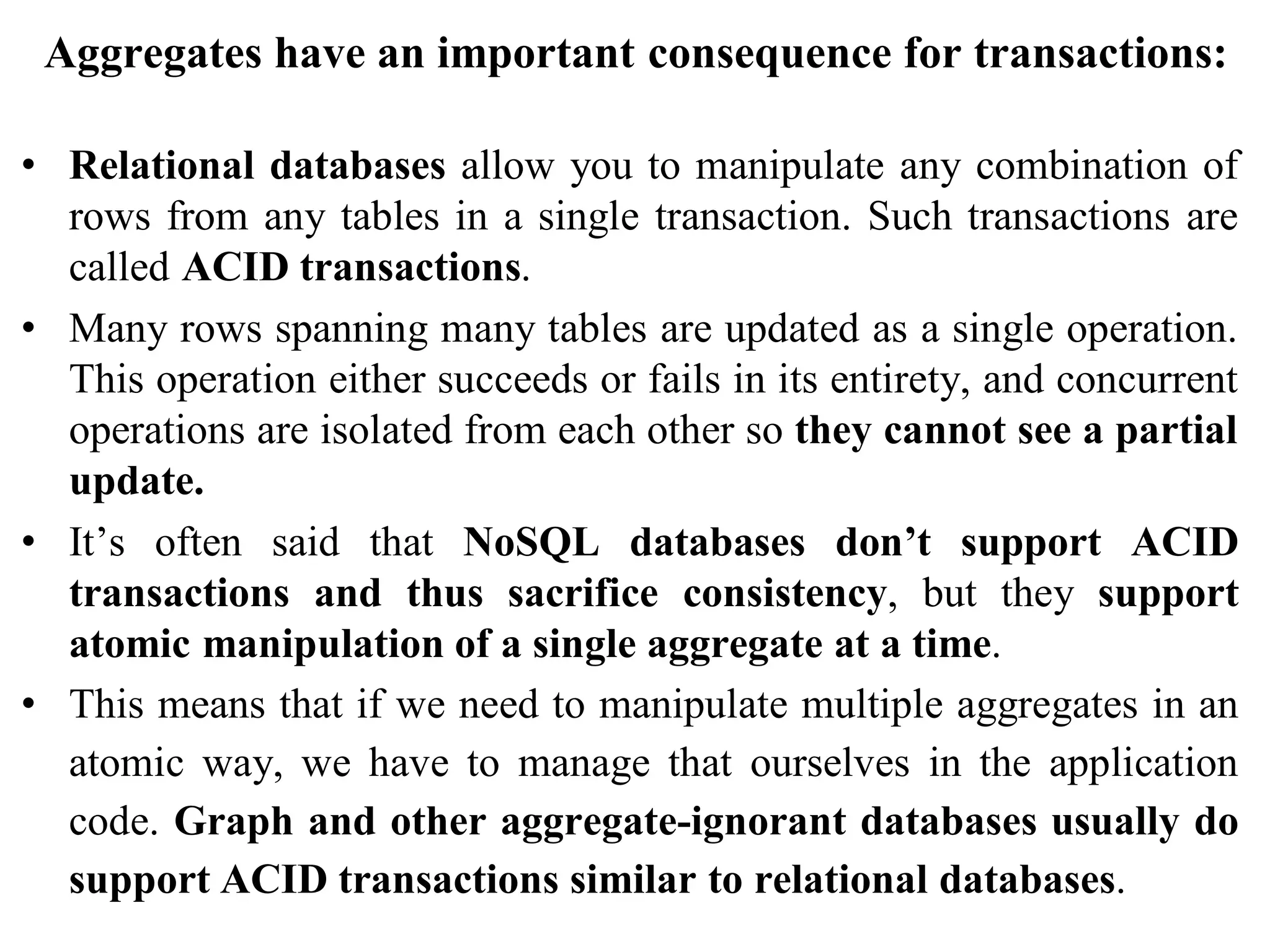 Aggregates have an important consequence for transactions:
• Relational databases allow you to manipulate any combination of
rows from any tables in a single transaction. Such transactions are
called ACID transactions.
• Many rows spanning many tables are updated as a single operation.
This operation either succeeds or fails in its entirety, and concurrent
operations are isolated from each other so they cannot see a partial
update.
• It’s often said that NoSQL databases don’t support ACID
transactions and thus sacrifice consistency, but they support
atomic manipulation of a single aggregate at a time.
• This means that if we need to manipulate multiple aggregates in an
atomic way, we have to manage that ourselves in the application
code. Graph and other aggregate-ignorant databases usually do
support ACID transactions similar to relational databases.
 