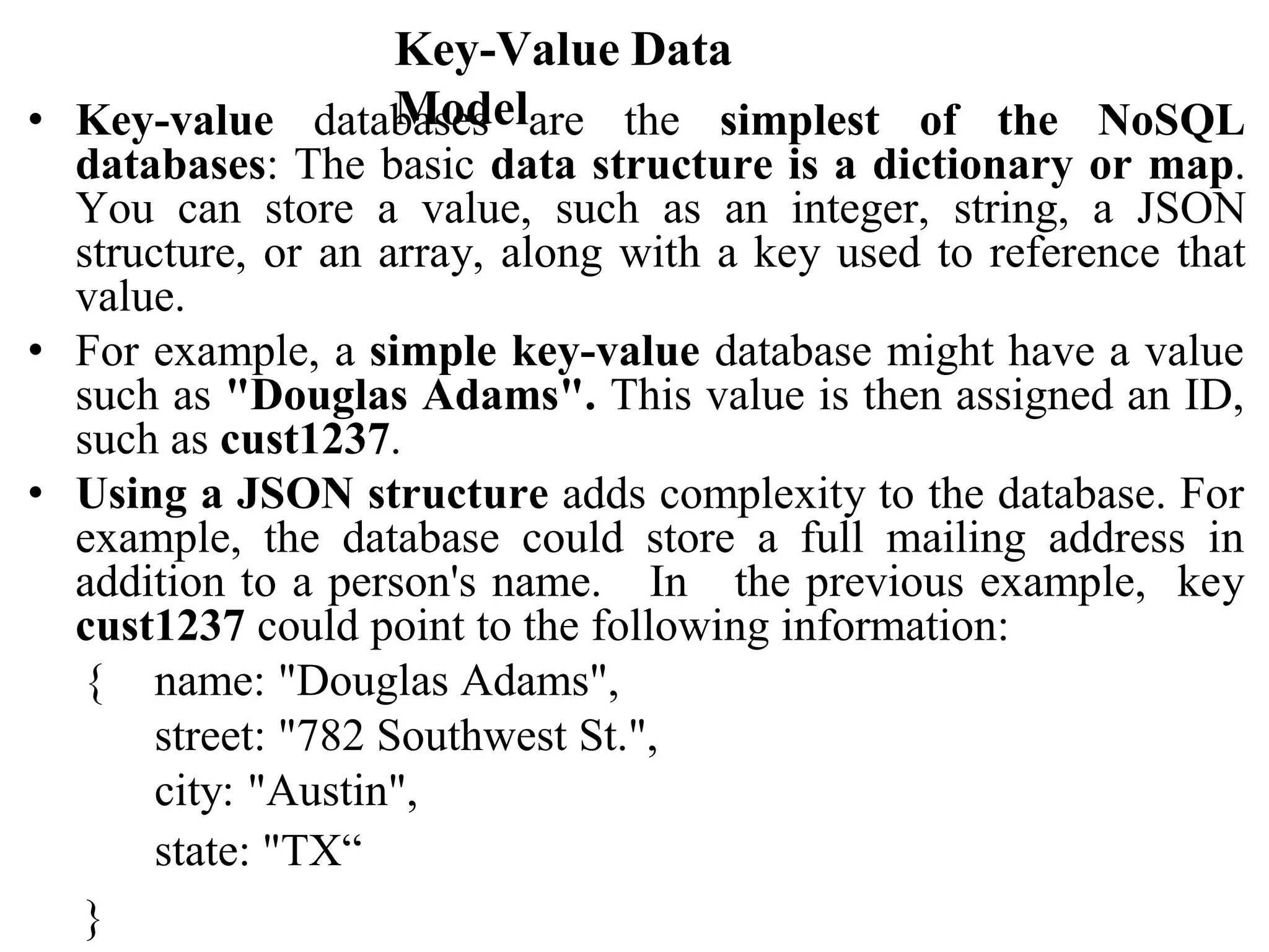 Key-Value Data
Model
• Key-value databases are the simplest of the NoSQL
databases: The basic data structure is a dictionary or map.
You can store a value, such as an integer, string, a JSON
structure, or an array, along with a key used to reference that
value.
• For example, a simple key-value database might have a value
such as "Douglas Adams". This value is then assigned an ID,
such as cust1237.
• Using a JSON structure adds complexity to the database. For
example, the database could store a full mailing address in
addition to a person's name. In the previous example, key
cust1237 could point to the following information:
{ name: "Douglas Adams",
street: "782 Southwest St.",
city: "Austin",
state: "TX“
}
 
