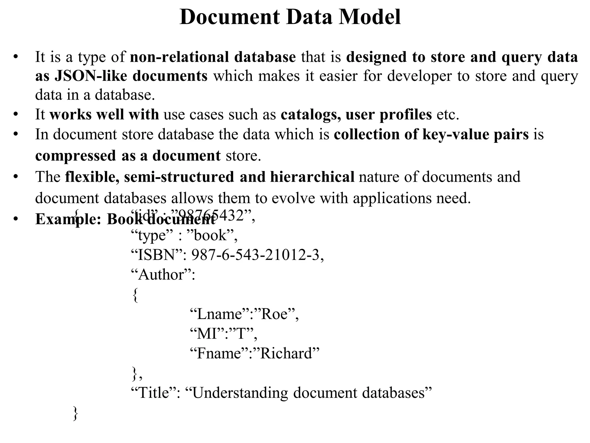 Document Data Model
• It is a type of non-relational database that is designed to store and query data
as JSON-like documents which makes it easier for developer to store and query
data in a database.
• It works well with use cases such as catalogs, user profiles etc.
• In document store database the data which is collection of key-value pairs is
compressed as a document store.
• The flexible, semi-structured and hierarchical nature of documents and
document databases allows them to evolve with applications need.
• Example: Book document
{ “id” : ”98765432”,
“type” : ”book”,
“ISBN”: 987-6-543-21012-3,
“Author”:
{
“Lname”:”Roe”,
“MI”:”T”,
“Fname”:”Richard”
},
“Title”: “Understanding document databases”
}
 