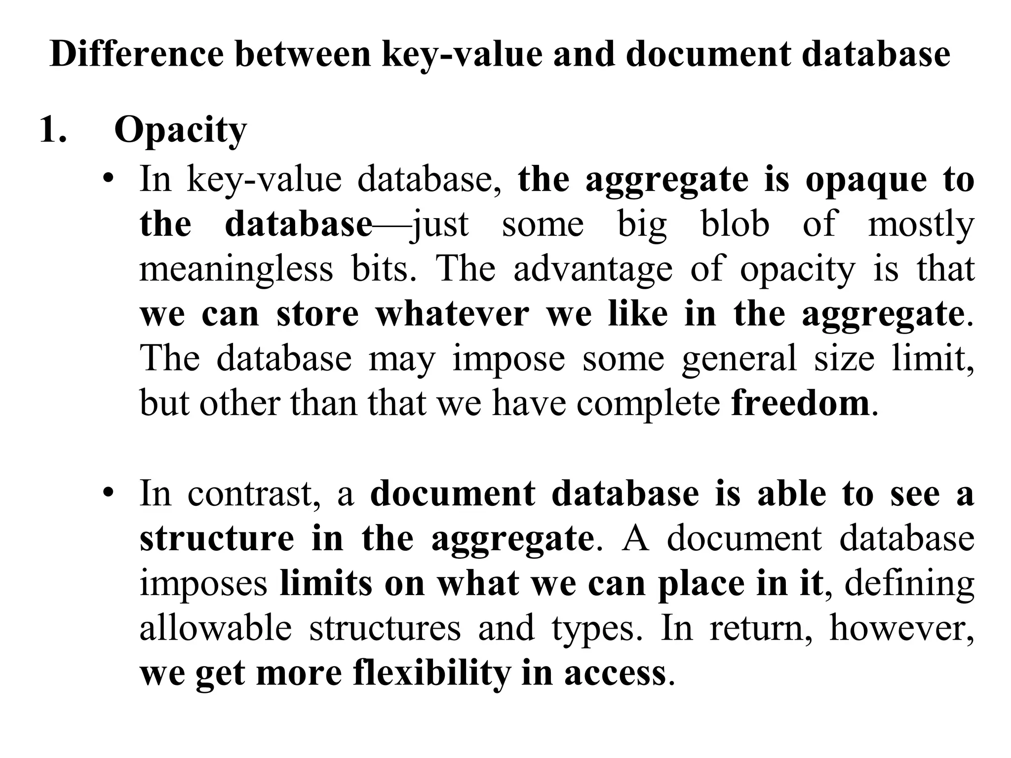 Difference between key-value and document database
1. Opacity
• In key-value database, the aggregate is opaque to
the database—just some big blob of mostly
meaningless bits. The advantage of opacity is that
we can store whatever we like in the aggregate.
The database may impose some general size limit,
but other than that we have complete freedom.
• In contrast, a document database is able to see a
structure in the aggregate. A document database
imposes limits on what we can place in it, defining
allowable structures and types. In return, however,
we get more flexibility in access.
 