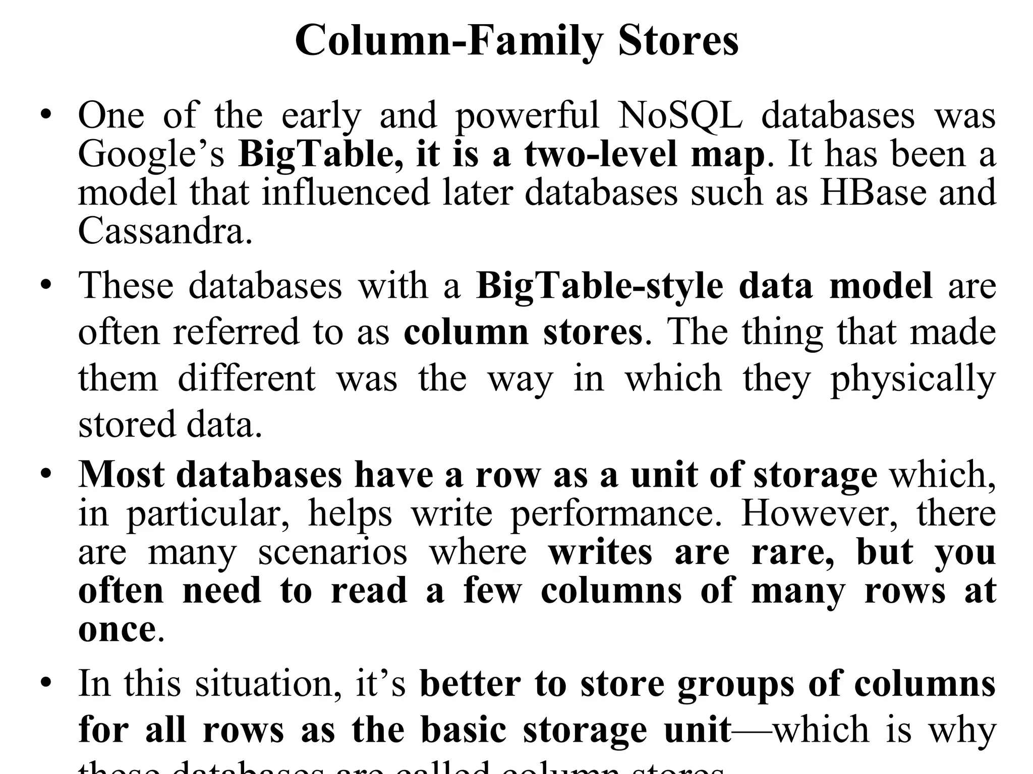 Column-Family Stores
• One of the early and powerful NoSQL databases was
Google’s BigTable, it is a two-level map. It has been a
model that influenced later databases such as HBase and
Cassandra.
• These databases with a BigTable-style data model are
often referred to as column stores. The thing that made
them different was the way in which they physically
stored data.
• Most databases have a row as a unit of storage which,
in particular, helps write performance. However, there
are many scenarios where writes are rare, but you
often need to read a few columns of many rows at
once.
• In this situation, it’s better to store groups of columns
for all rows as the basic storage unit—which is why
 