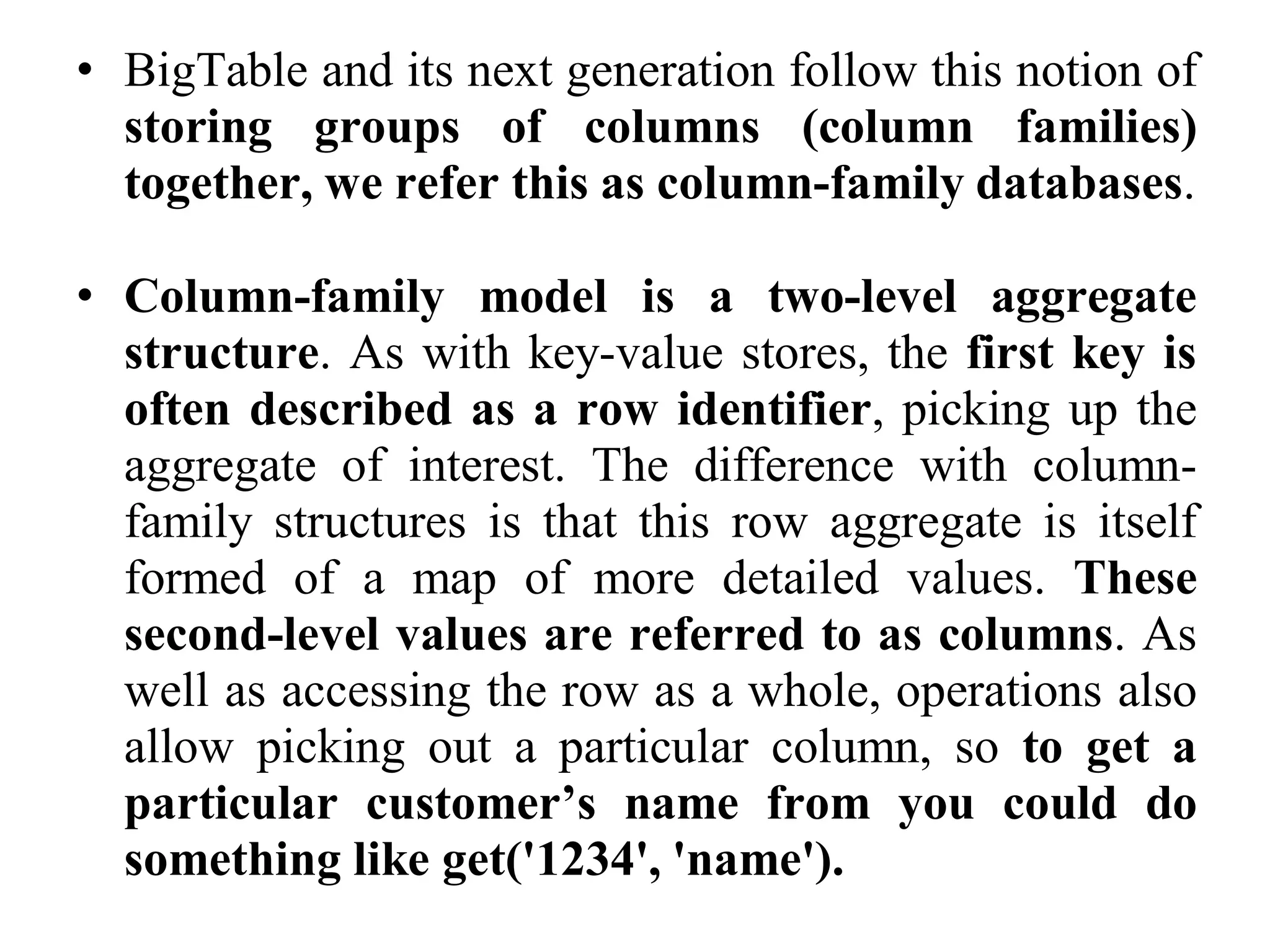 • BigTable and its next generation follow this notion of
storing groups of columns (column families)
together, we refer this as column-family databases.
• Column-family model is a two-level aggregate
structure. As with key-value stores, the first key is
often described as a row identifier, picking up the
aggregate of interest. The difference with column-
family structures is that this row aggregate is itself
formed of a map of more detailed values. These
second-level values are referred to as columns. As
well as accessing the row as a whole, operations also
allow picking out a particular column, so to get a
particular customer’s name from you could do
something like get('1234', 'name').
 
