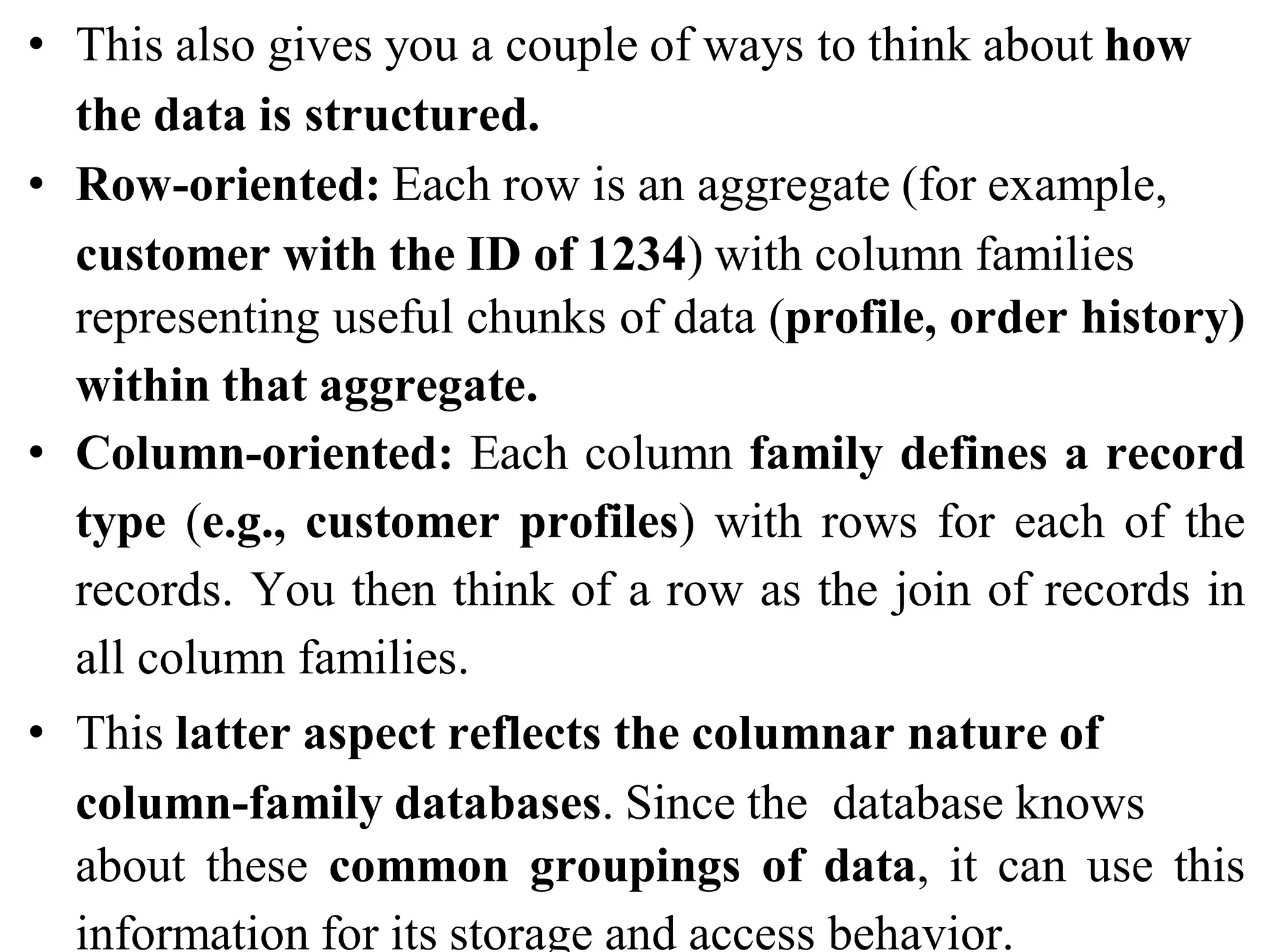 • This also gives you a couple of ways to think about how
the data is structured.
• Row-oriented: Each row is an aggregate (for example,
customer with the ID of 1234) with column families
representing useful chunks of data (profile, order history)
within that aggregate.
• Column-oriented: Each column family defines a record
type (e.g., customer profiles) with rows for each of the
records. You then think of a row as the join of records in
all column families.
• This latter aspect reflects the columnar nature of
column-family databases. Since the database knows
about these common groupings of data, it can use this
information for its storage and access behavior.
 