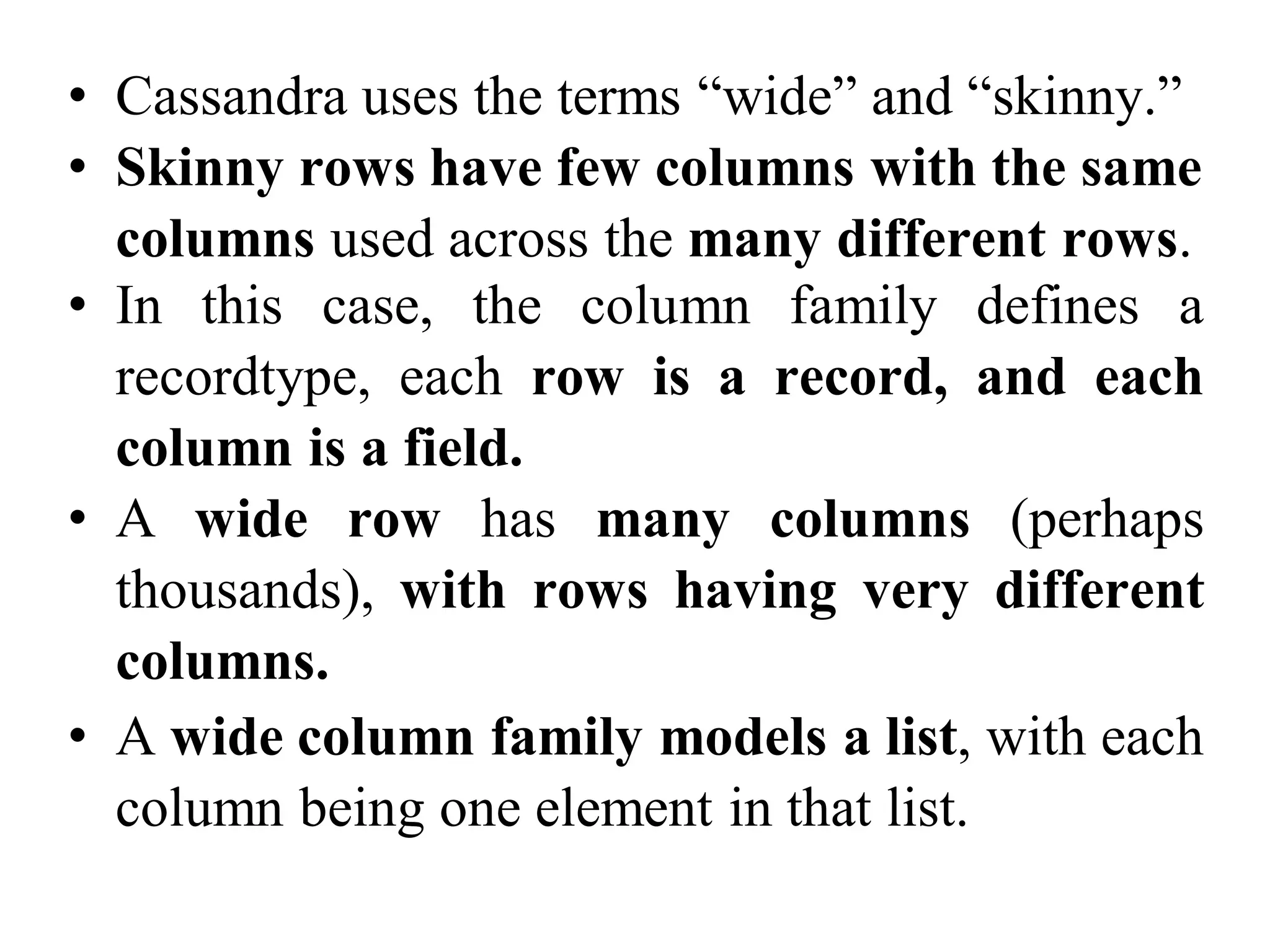 • Cassandra uses the terms “wide” and “skinny.”
• Skinny rows have few columns with the same
columns used across the many different rows.
• In this case, the column family defines a
recordtype, each row is a record, and each
column is a field.
• A wide row has many columns (perhaps
thousands), with rows having very different
columns.
• A wide column family models a list, with each
column being one element in that list.
 