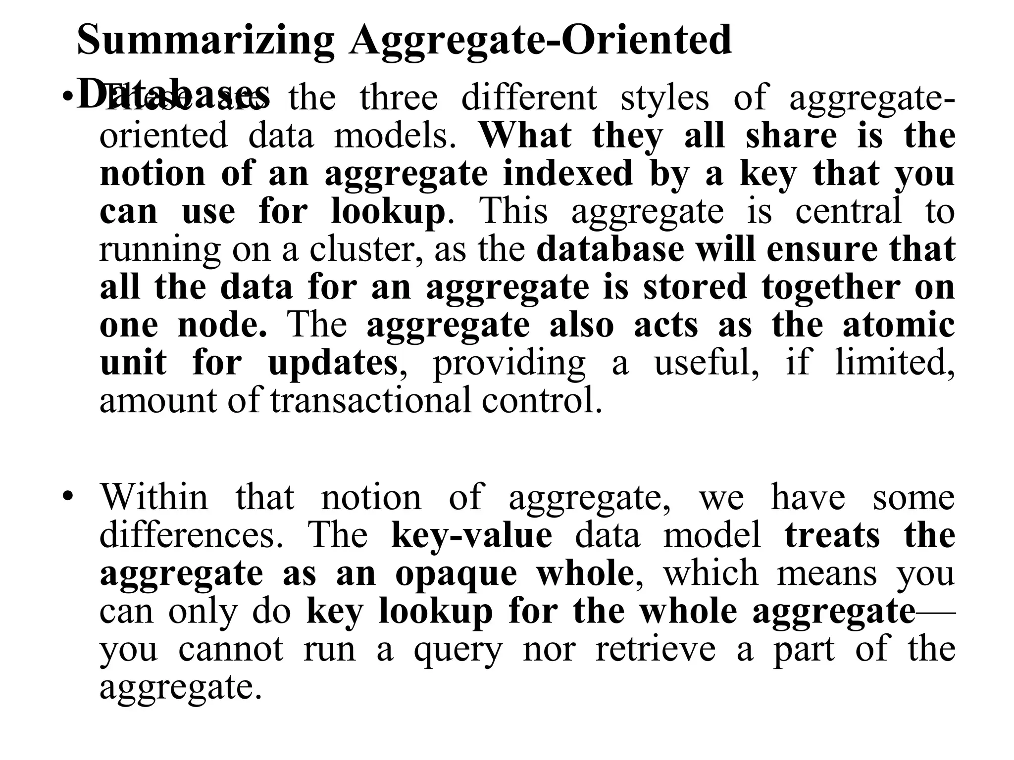 Summarizing Aggregate-Oriented
Databases
• These are the three different styles of aggregate-
oriented data models. What they all share is the
notion of an aggregate indexed by a key that you
can use for lookup. This aggregate is central to
running on a cluster, as the database will ensure that
all the data for an aggregate is stored together on
one node. The aggregate also acts as the atomic
unit for updates, providing a useful, if limited,
amount of transactional control.
• Within that notion of aggregate, we have some
differences. The key-value data model treats the
aggregate as an opaque whole, which means you
can only do key lookup for the whole aggregate—
you cannot run a query nor retrieve a part of the
aggregate.
 