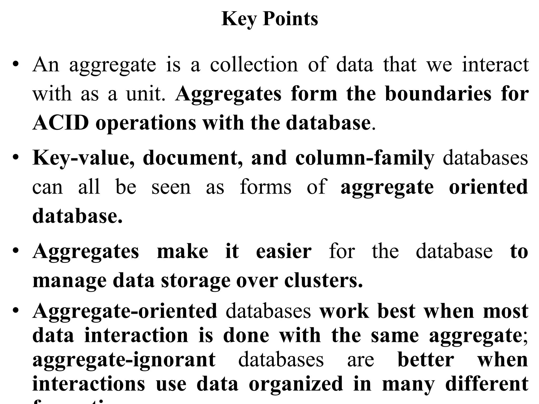 Key Points
• An aggregate is a collection of data that we interact
with as a unit. Aggregates form the boundaries for
ACID operations with the database.
• Key-value, document, and column-family databases
can all be seen as forms of aggregate oriented
database.
• Aggregates make it easier for the database to
manage data storage over clusters.
• Aggregate-oriented databases work best when most
data interaction is done with the same aggregate;
aggregate-ignorant databases are better when
interactions use data organized in many different
 
