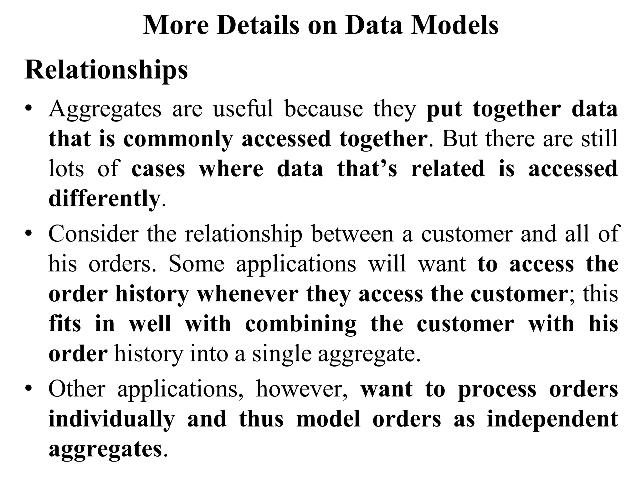More Details on Data Models
Relationships
• Aggregates are useful because they put together data
that is commonly accessed together. But there are still
lots of cases where data that’s related is accessed
differently.
• Consider the relationship between a customer and all of
his orders. Some applications will want to access the
order history whenever they access the customer; this
fits in well with combining the customer with his
order history into a single aggregate.
• Other applications, however, want to process orders
individually and thus model orders as independent
aggregates.
 