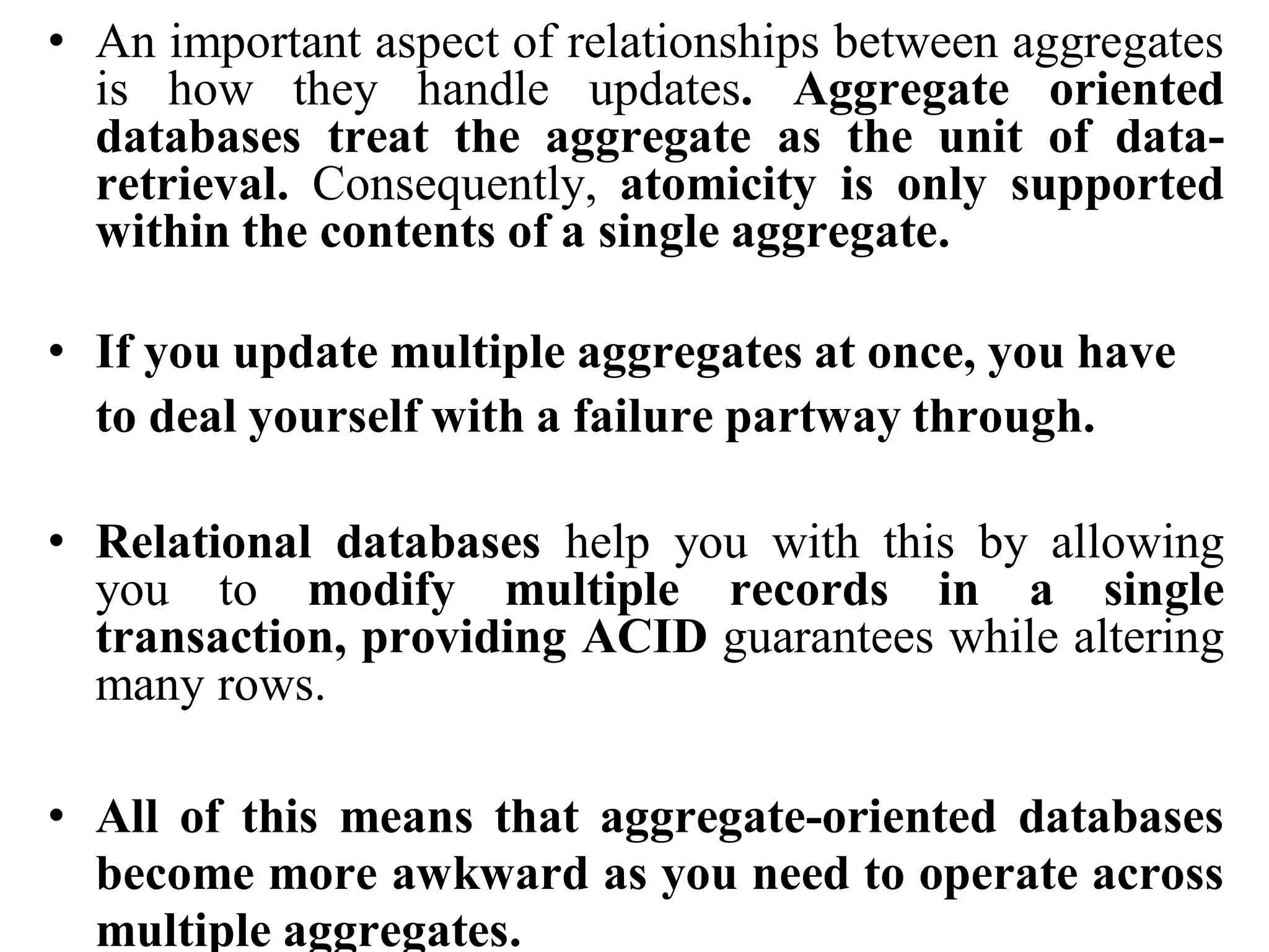 • An important aspect of relationships between aggregates
is how they handle updates. Aggregate oriented
databases treat the aggregate as the unit of data-
retrieval. Consequently, atomicity is only supported
within the contents of a single aggregate.
• If you update multiple aggregates at once, you have
to deal yourself with a failure partway through.
• Relational databases help you with this by allowing
you to modify multiple records in a single
transaction, providing ACID guarantees while altering
many rows.
• All of this means that aggregate-oriented databases
become more awkward as you need to operate across
multiple aggregates.
 