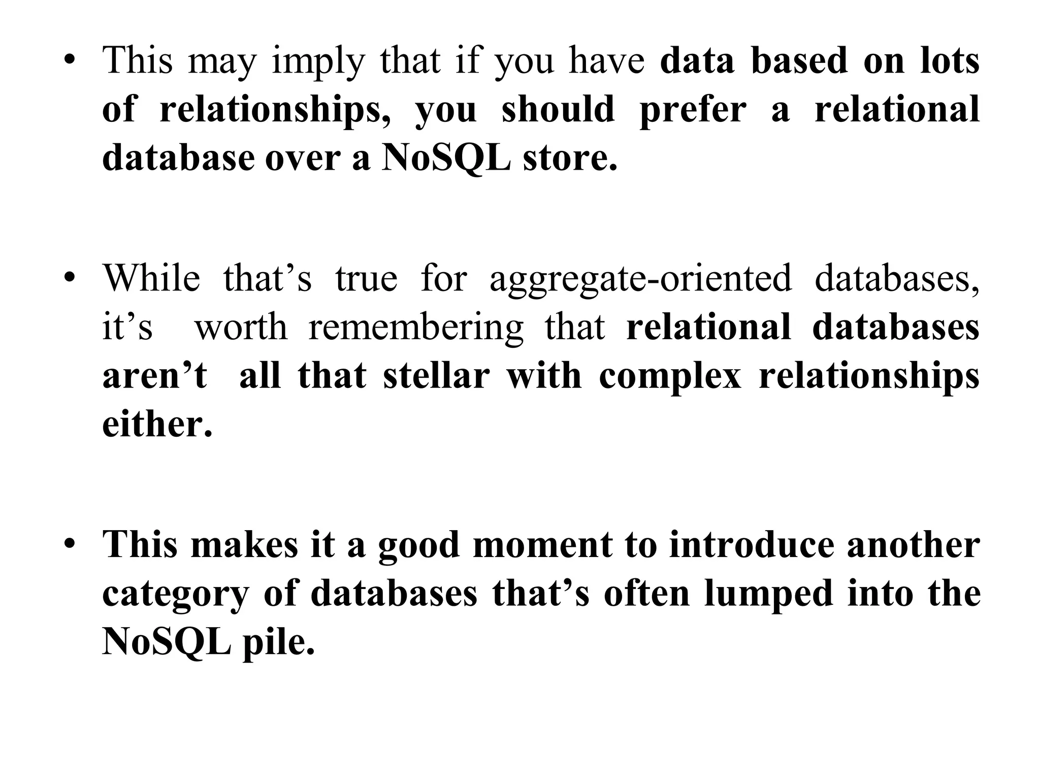 • This may imply that if you have data based on lots
of relationships, you should prefer a relational
database over a NoSQL store.
• While that’s true for aggregate-oriented databases,
it’s worth remembering that relational databases
aren’t all that stellar with complex relationships
either.
• This makes it a good moment to introduce another
category of databases that’s often lumped into the
NoSQL pile.
 