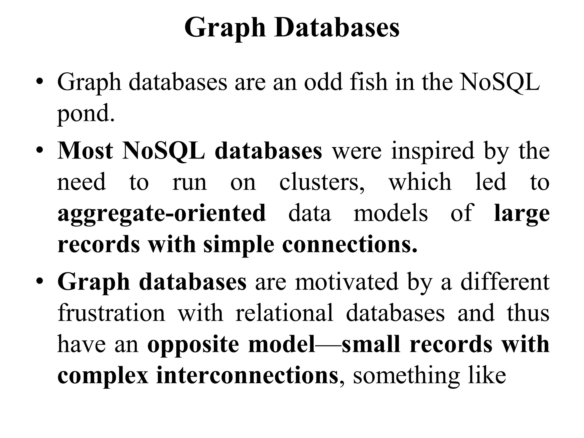 Graph Databases
• Graph databases are an odd fish in the NoSQL
pond.
• Most NoSQL databases were inspired by the
need to run on clusters, which led to
aggregate-oriented data models of large
records with simple connections.
• Graph databases are motivated by a different
frustration with relational databases and thus
have an opposite model—small records with
complex interconnections, something like
 
