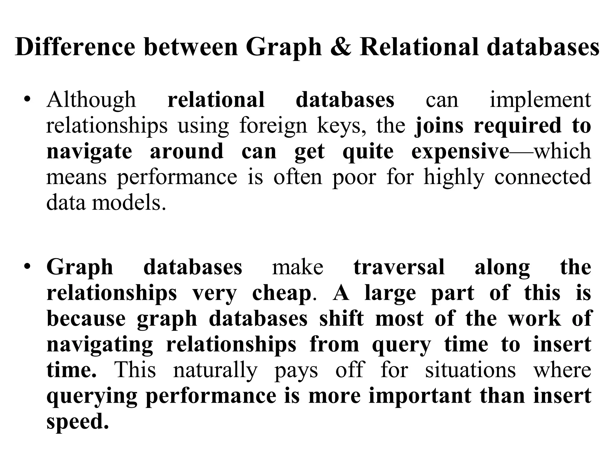 Difference between Graph & Relational databases
• Although relational databases can implement
relationships using foreign keys, the joins required to
navigate around can get quite expensive—which
means performance is often poor for highly connected
data models.
• Graph databases make traversal along the
relationships very cheap. A large part of this is
because graph databases shift most of the work of
navigating relationships from query time to insert
time. This naturally pays off for situations where
querying performance is more important than insert
speed.
 