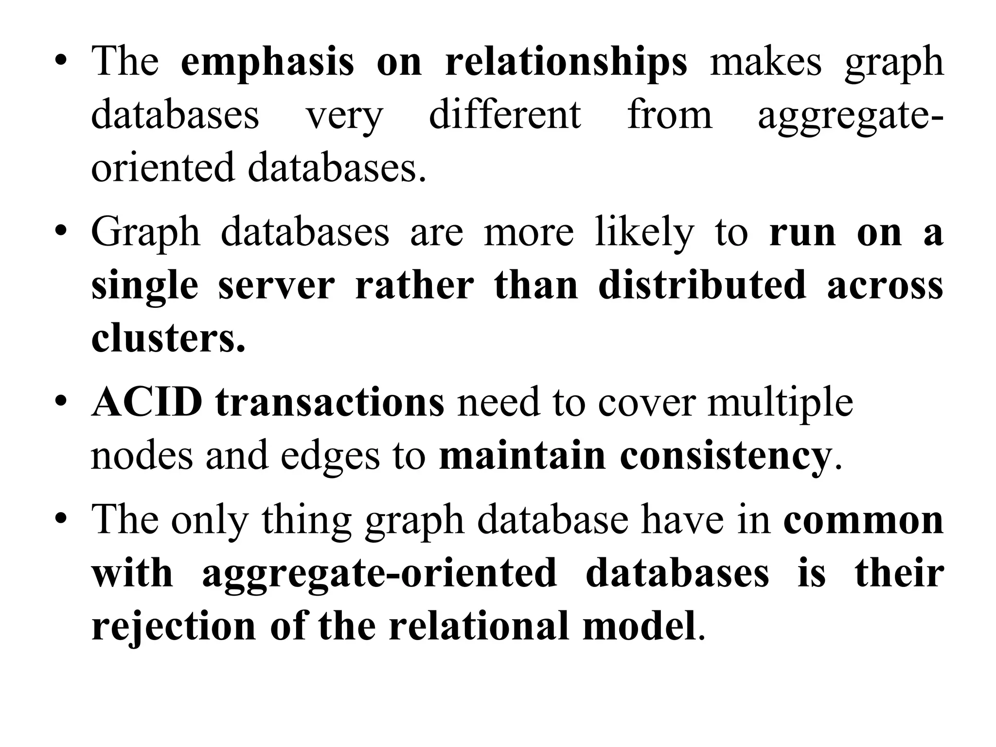 • The emphasis on relationships makes graph
databases very different from aggregate-
oriented databases.
• Graph databases are more likely to run on a
single server rather than distributed across
clusters.
• ACID transactions need to cover multiple
nodes and edges to maintain consistency.
• The only thing graph database have in common
with aggregate-oriented databases is their
rejection of the relational model.
 