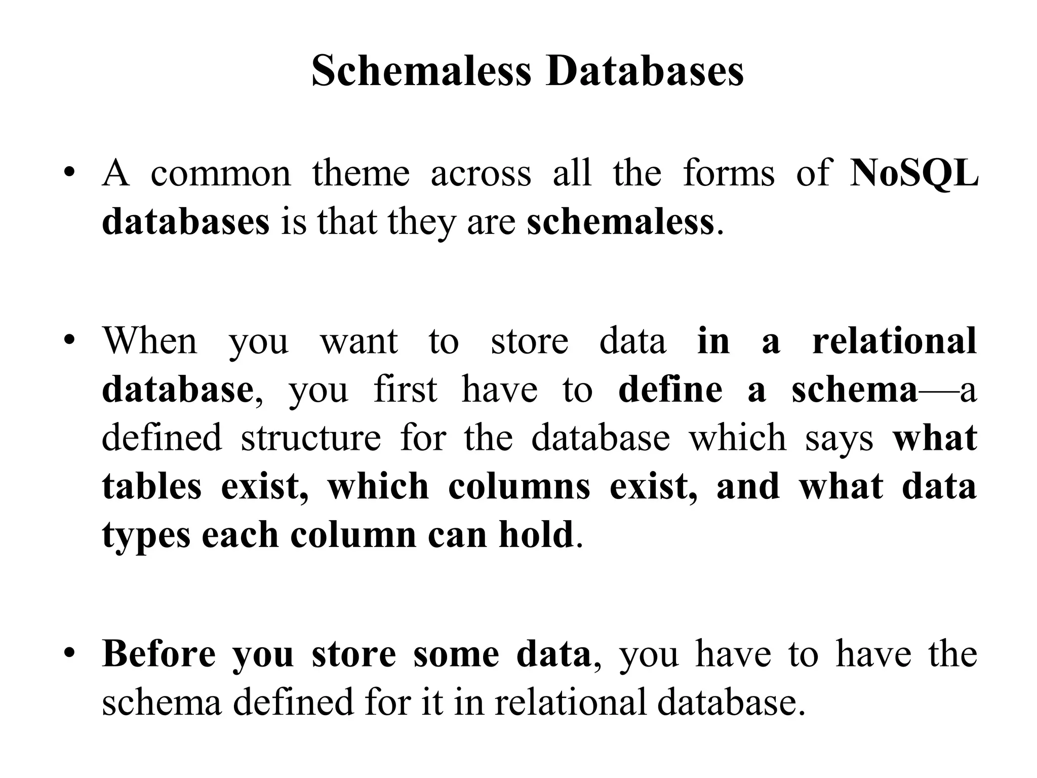 Schemaless Databases
• A common theme across all the forms of NoSQL
databases is that they are schemaless.
• When you want to store data in a relational
database, you first have to define a schema—a
defined structure for the database which says what
tables exist, which columns exist, and what data
types each column can hold.
• Before you store some data, you have to have the
schema defined for it in relational database.
 