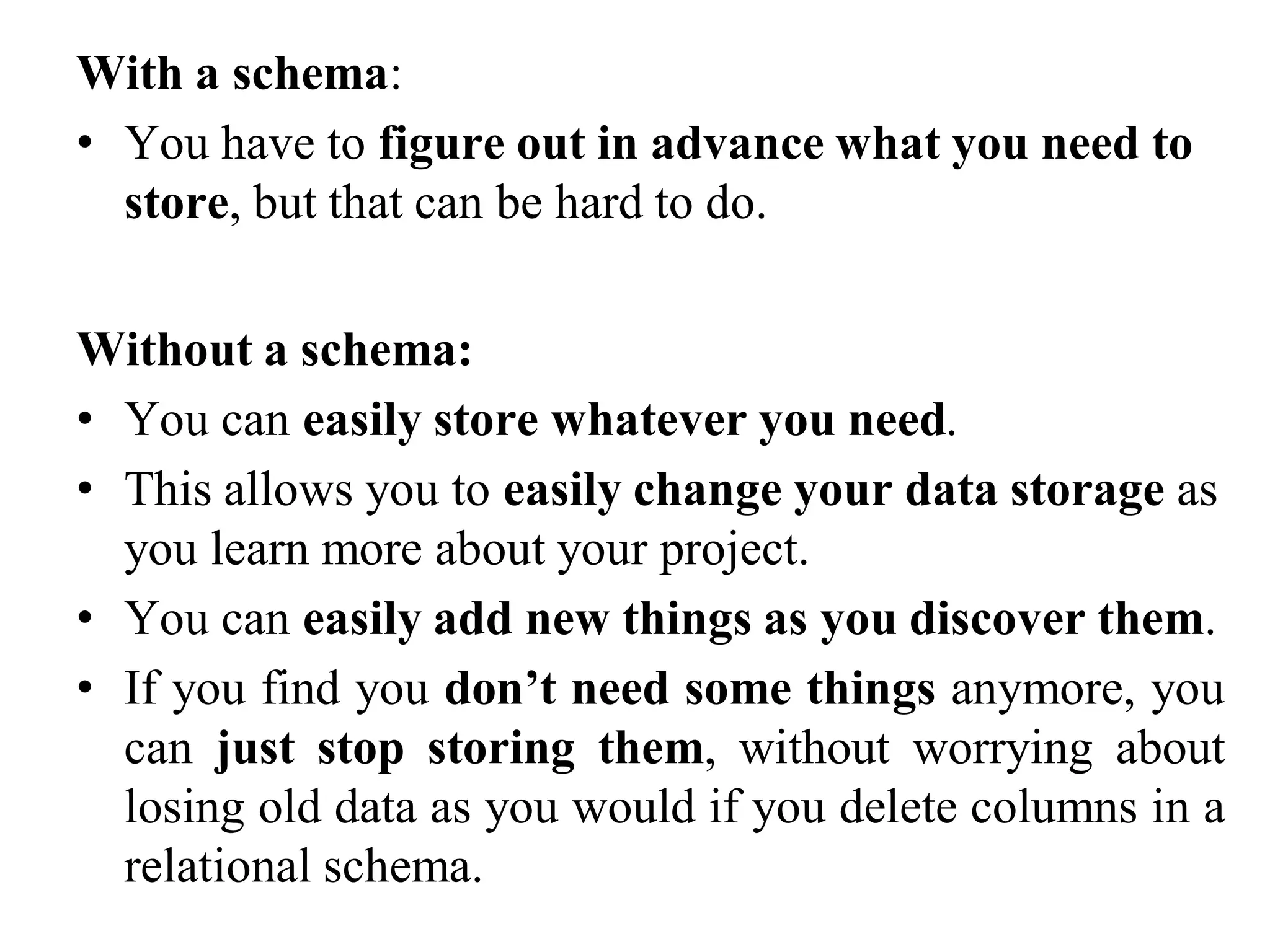 With a schema:
• You have to figure out in advance what you need to
store, but that can be hard to do.
Without a schema:
• You can easily store whatever you need.
• This allows you to easily change your data storage as
you learn more about your project.
• You can easily add new things as you discover them.
• If you find you don’t need some things anymore, you
can just stop storing them, without worrying about
losing old data as you would if you delete columns in a
relational schema.
 