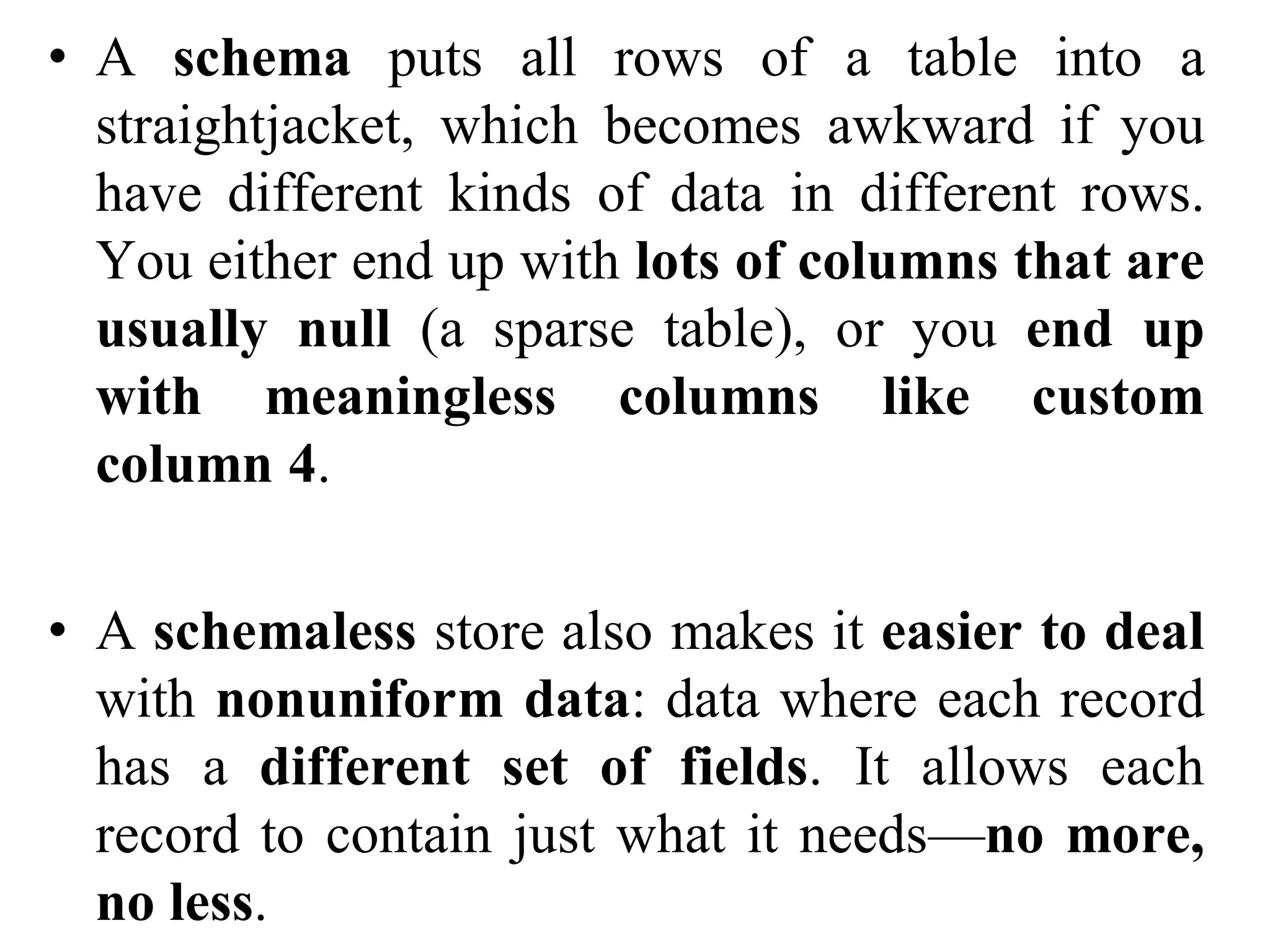 • A schema puts all rows of a table into a
straightjacket, which becomes awkward if you
have different kinds of data in different rows.
You either end up with lots of columns that are
usually null (a sparse table), or you end up
with meaningless columns like custom
column 4.
• A schemaless store also makes it easier to deal
with nonuniform data: data where each record
has a different set of fields. It allows each
record to contain just what it needs—no more,
no less.
 
