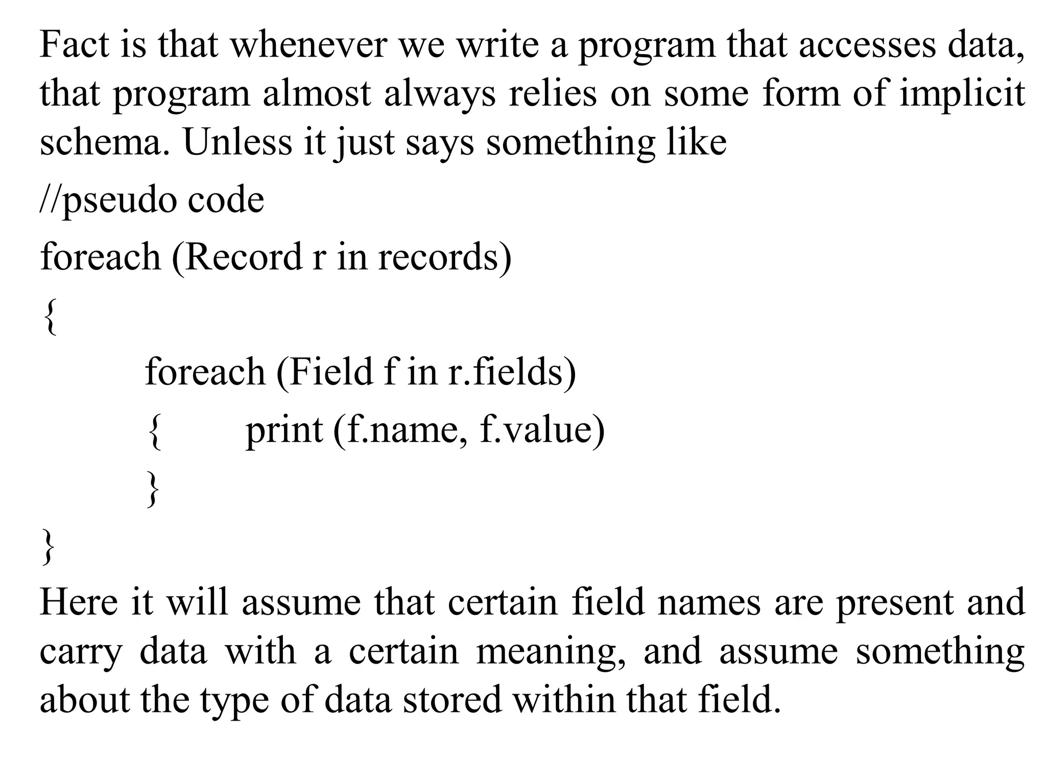 Fact is that whenever we write a program that accesses data,
that program almost always relies on some form of implicit
schema. Unless it just says something like
//pseudo code
foreach (Record r in records)
{
foreach (Field f in r.fields)
{ print (f.name, f.value)
}
}
Here it will assume that certain field names are present and
carry data with a certain meaning, and assume something
about the type of data stored within that field.
 