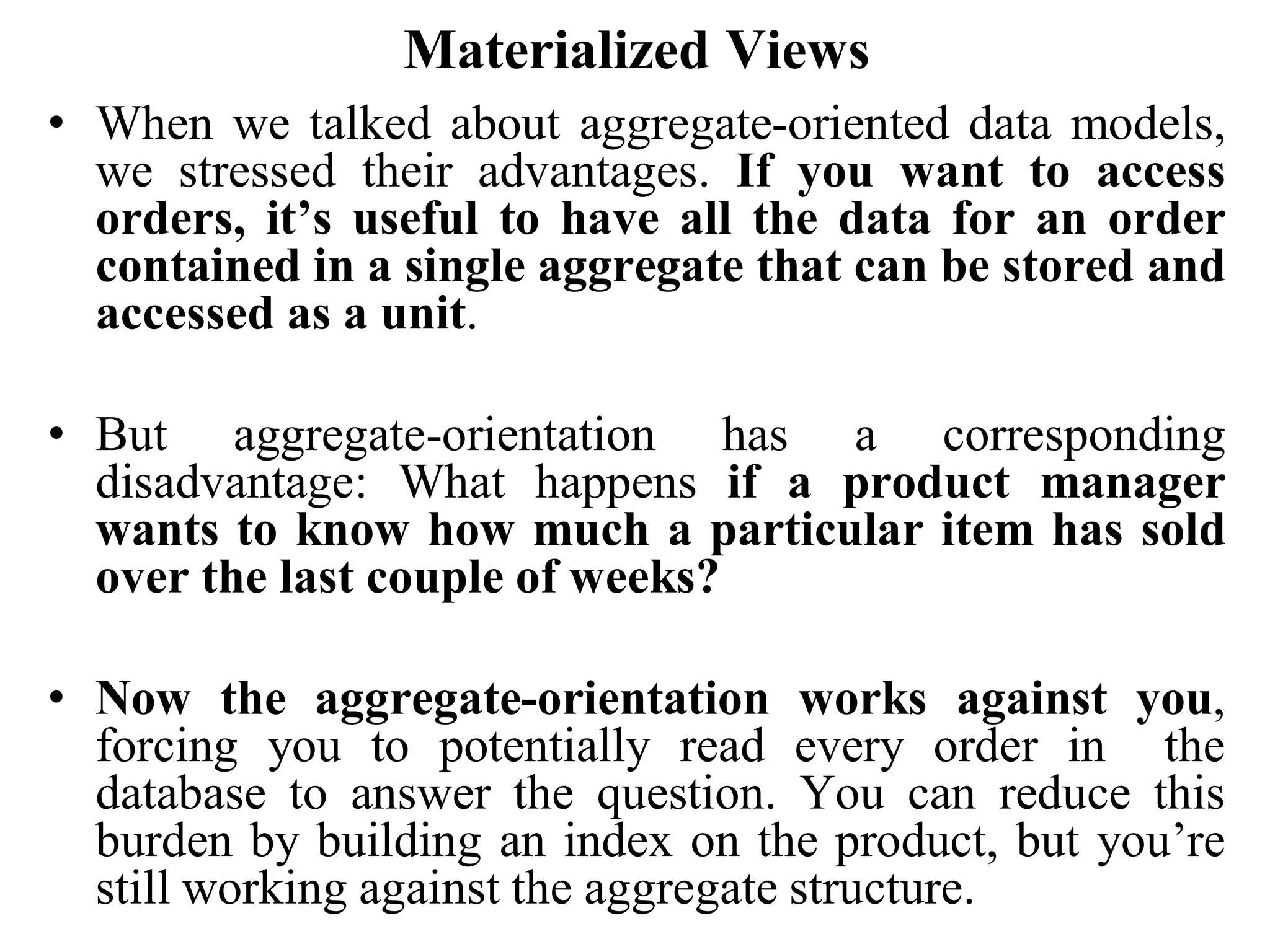 Materialized Views
• When we talked about aggregate-oriented data models,
we stressed their advantages. If you want to access
orders, it’s useful to have all the data for an order
contained in a single aggregate that can be stored and
accessed as a unit.
• But aggregate-orientation has a corresponding
disadvantage: What happens if a product manager
wants to know how much a particular item has sold
over the last couple of weeks?
• Now the aggregate-orientation works against you,
forcing you to potentially read every order in the
database to answer the question. You can reduce this
burden by building an index on the product, but you’re
still working against the aggregate structure.
 