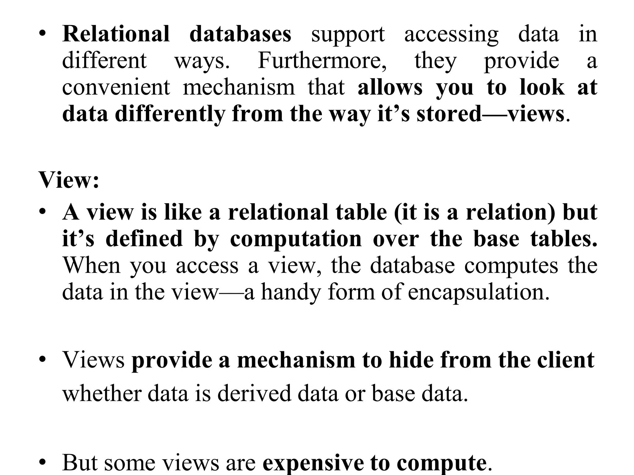 • Relational databases support accessing data in
different ways. Furthermore, they provide a
convenient mechanism that allows you to look at
data differently from the way it’s stored—views.
View:
• A view is like a relational table (it is a relation) but
it’s defined by computation over the base tables.
When you access a view, the database computes the
data in the view—a handy form of encapsulation.
• Views provide a mechanism to hide from the client
whether data is derived data or base data.
• But some views are expensive to compute.
 