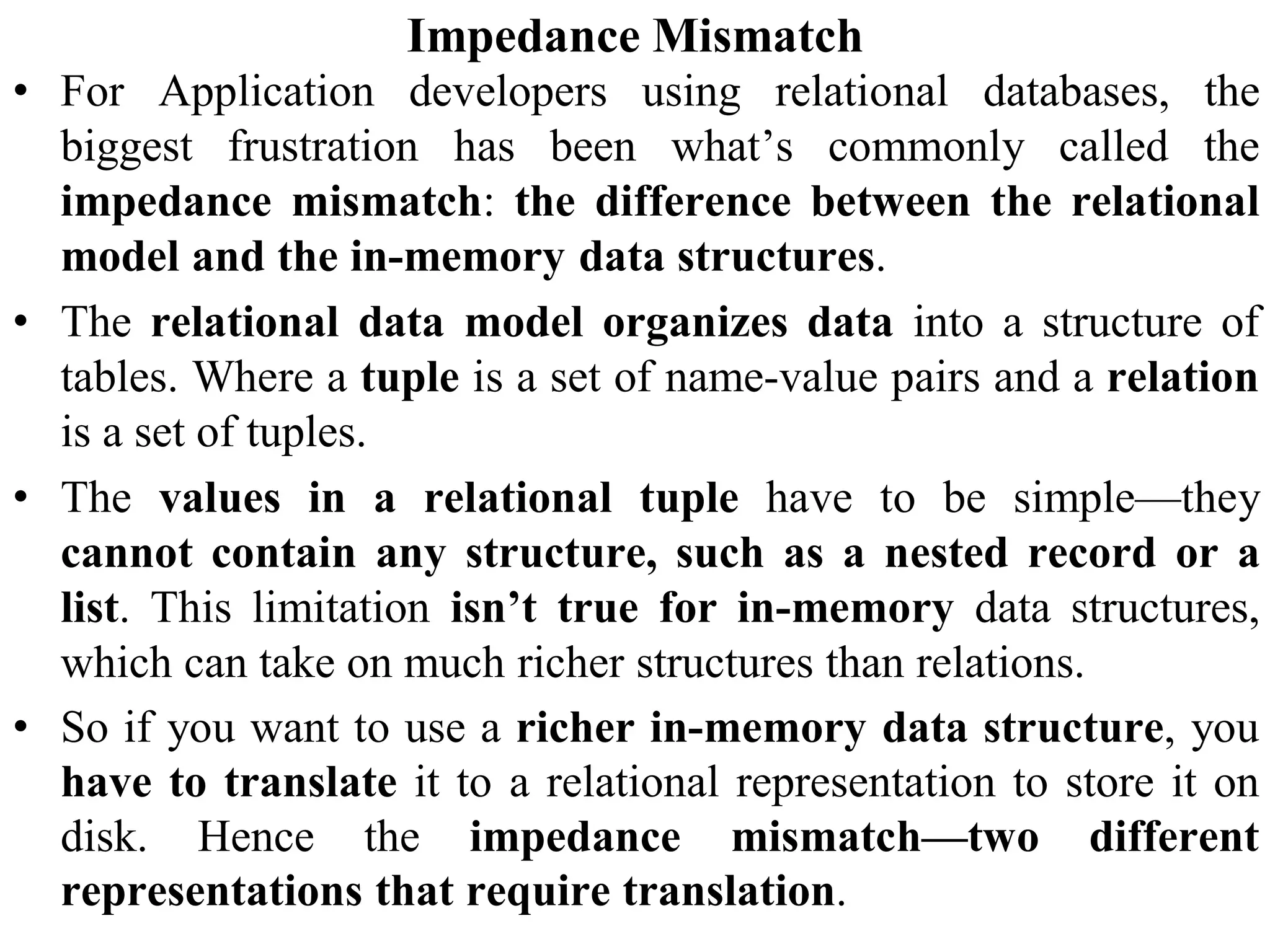 Impedance Mismatch
• For Application developers using relational databases, the
biggest frustration has been what’s commonly called the
impedance mismatch: the difference between the relational
model and the in-memory data structures.
• The relational data model organizes data into a structure of
tables. Where a tuple is a set of name-value pairs and a relation
is a set of tuples.
• The values in a relational tuple have to be simple—they
cannot contain any structure, such as a nested record or a
list. This limitation isn’t true for in-memory data structures,
which can take on much richer structures than relations.
• So if you want to use a richer in-memory data structure, you
have to translate it to a relational representation to store it on
disk. Hence the impedance mismatch—two different
representations that require translation.
 