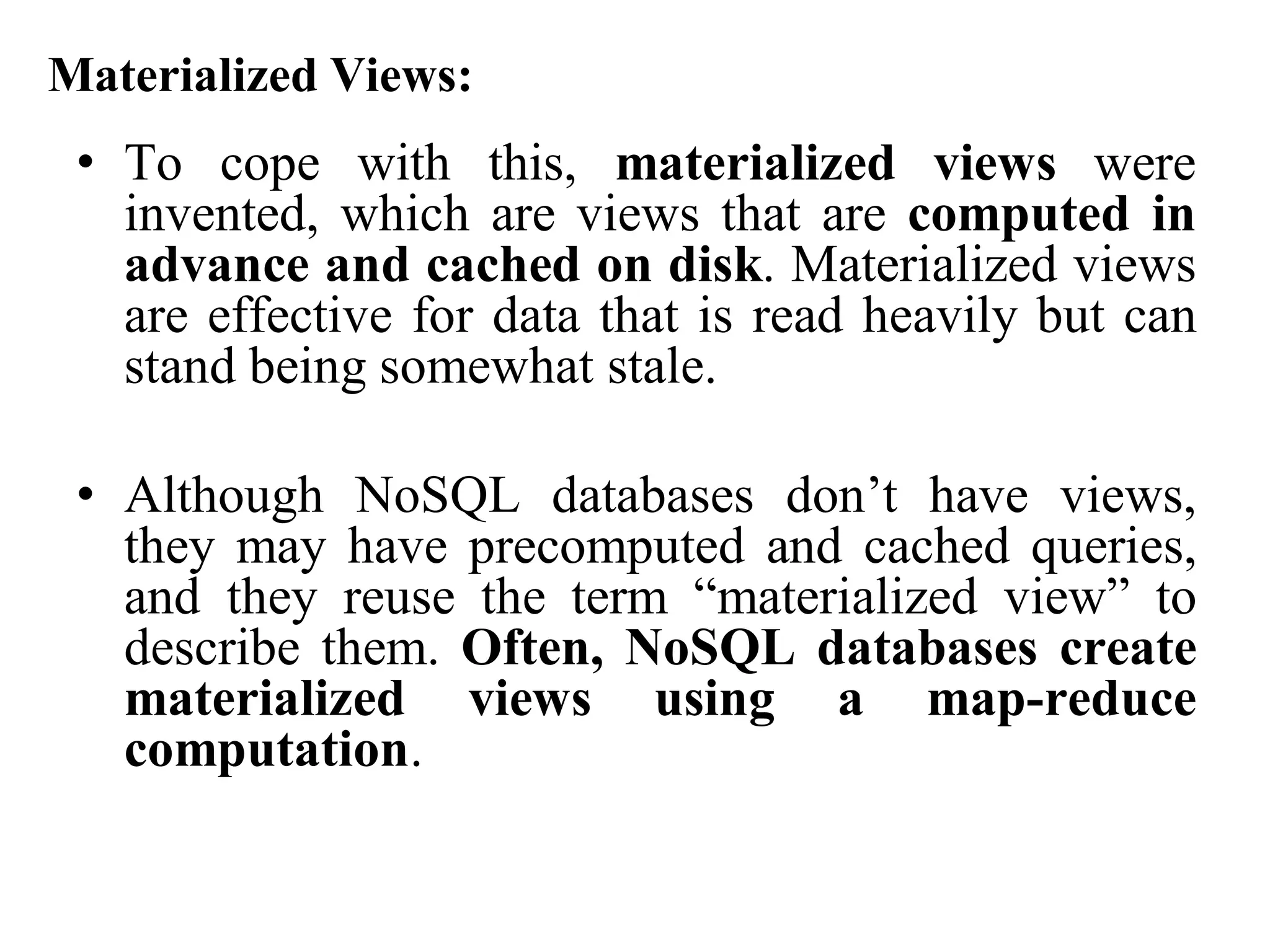 Materialized Views:
• To cope with this, materialized views were
invented, which are views that are computed in
advance and cached on disk. Materialized views
are effective for data that is read heavily but can
stand being somewhat stale.
• Although NoSQL databases don’t have views,
they may have precomputed and cached queries,
and they reuse the term “materialized view” to
describe them. Often, NoSQL databases create
materialized views using a map-reduce
computation.
 