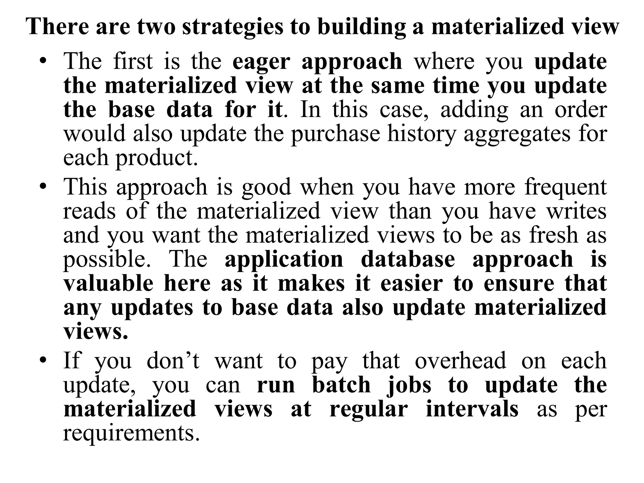 There are two strategies to building a materialized view
• The first is the eager approach where you update
the materialized view at the same time you update
the base data for it. In this case, adding an order
would also update the purchase history aggregates for
each product.
• This approach is good when you have more frequent
reads of the materialized view than you have writes
and you want the materialized views to be as fresh as
possible. The application database approach is
valuable here as it makes it easier to ensure that
any updates to base data also update materialized
views.
• If you don’t want to pay that overhead on each
update, you can run batch jobs to update the
materialized views at regular intervals as per
requirements.
 
