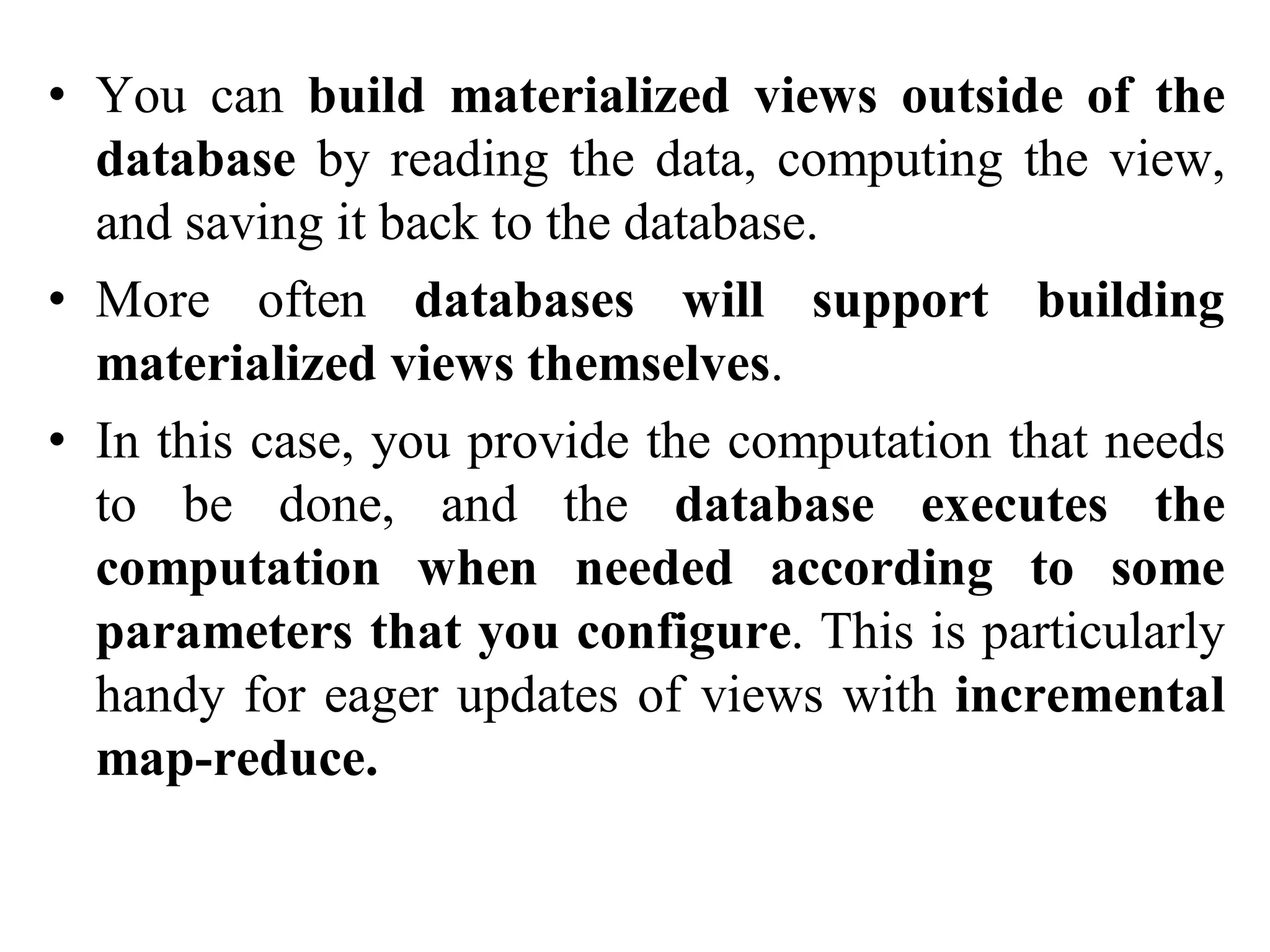 • You can build materialized views outside of the
database by reading the data, computing the view,
and saving it back to the database.
• More often databases will support building
materialized views themselves.
• In this case, you provide the computation that needs
to be done, and the database executes the
computation when needed according to some
parameters that you configure. This is particularly
handy for eager updates of views with incremental
map-reduce.
 