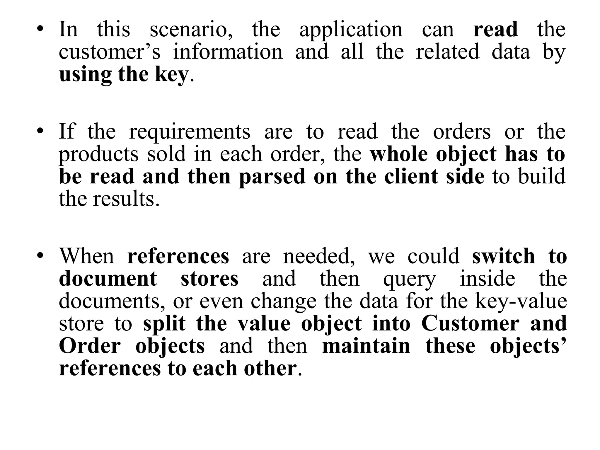 • In this scenario, the application can read the
customer’s information and all the related data by
using the key.
• If the requirements are to read the orders or the
products sold in each order, the whole object has to
be read and then parsed on the client side to build
the results.
• When references are needed, we could switch to
document stores and then query inside the
documents, or even change the data for the key-value
store to split the value object into Customer and
Order objects and then maintain these objects’
references to each other.
 