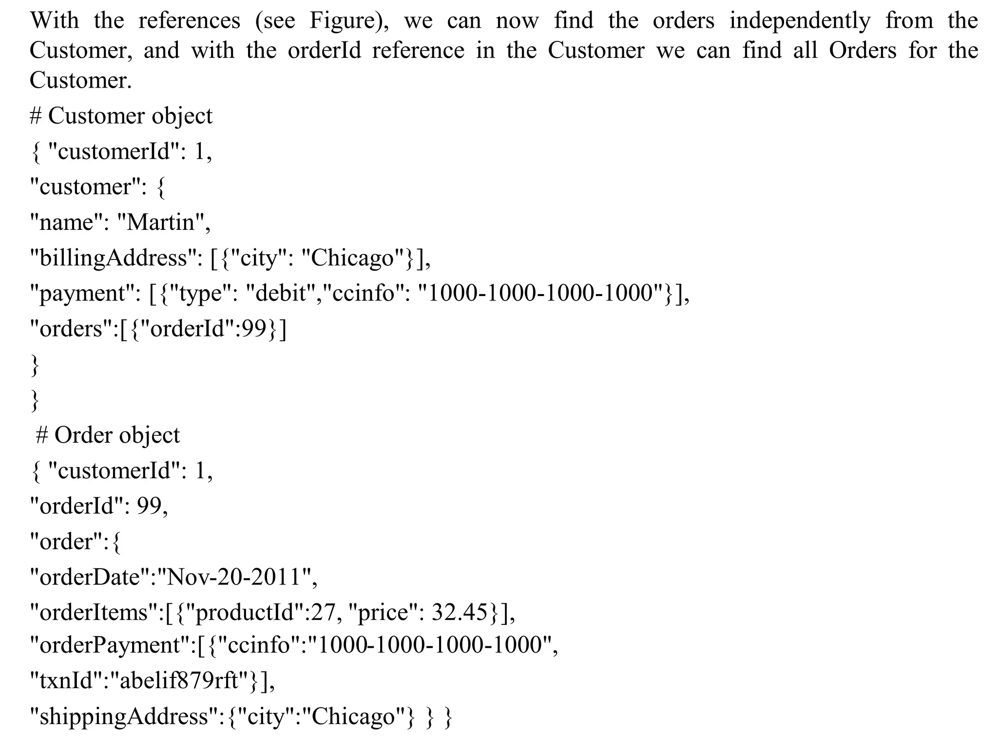 With the references (see Figure), we can now find the orders independently from the
Customer, and with the orderId reference in the Customer we can find all Orders for the
Customer.
# Customer object
{ "customerId": 1,
"customer": {
"name": "Martin",
"billingAddress": [{"city": "Chicago"}],
"payment": [{"type": "debit","ccinfo": "1000-1000-1000-1000"}],
"orders":[{"orderId":99}]
}
}
# Order object
{ "customerId": 1,
"orderId": 99,
"order":{
"orderDate":"Nov-20-2011",
"orderItems":[{"productId":27, "price": 32.45}],
"orderPayment":[{"ccinfo":"1000-1000-1000-1000",
"txnId":"abelif879rft"}],
"shippingAddress":{"city":"Chicago"} } }
 