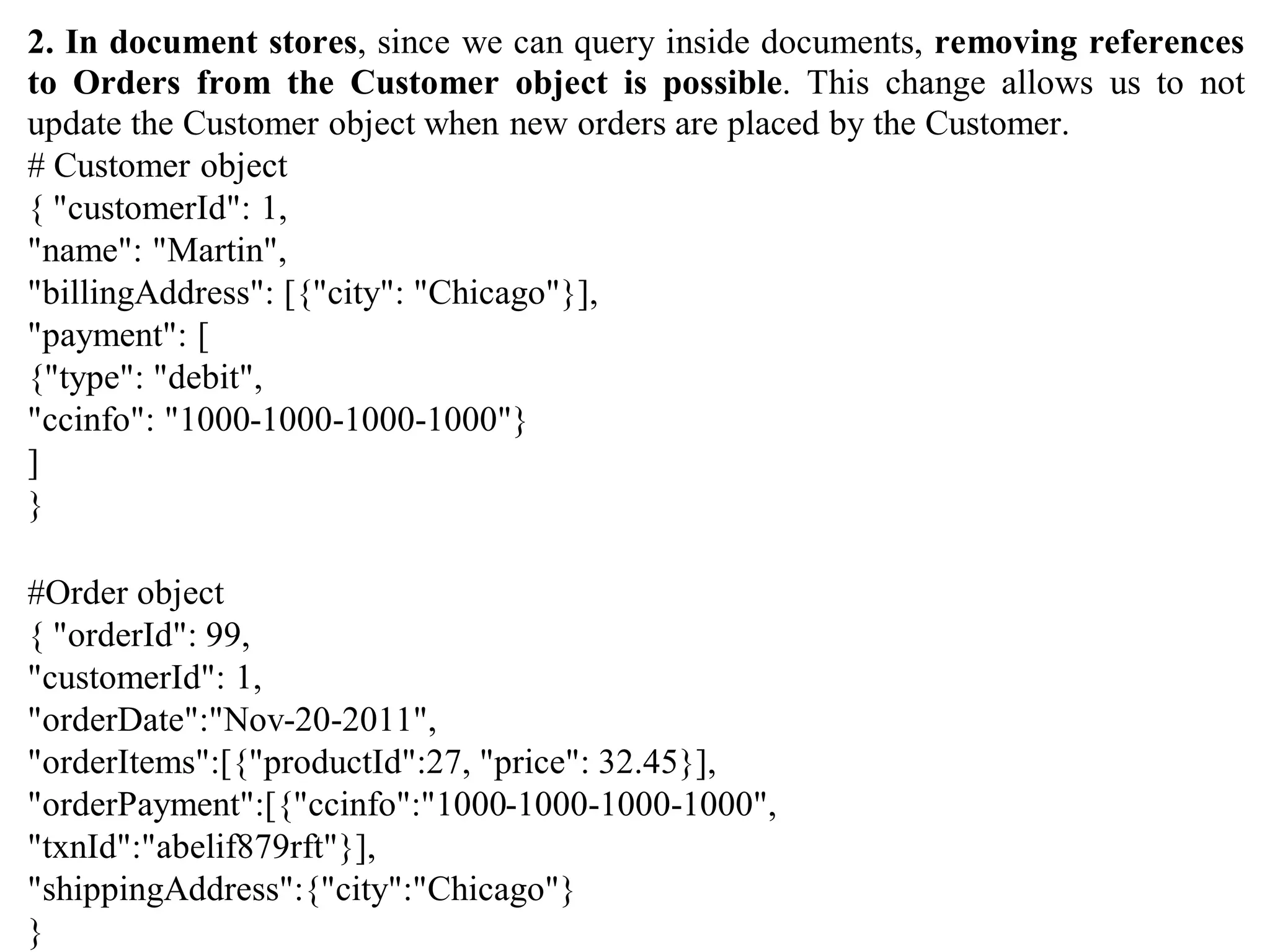 2. In document stores, since we can query inside documents, removing references
to Orders from the Customer object is possible. This change allows us to not
update the Customer object when new orders are placed by the Customer.
# Customer object
{ "customerId": 1,
"name": "Martin",
"billingAddress": [{"city": "Chicago"}],
"payment": [
{"type": "debit",
"ccinfo": "1000-1000-1000-1000"}
]
}
#Order object
{ "orderId": 99,
"customerId": 1,
"orderDate":"Nov-20-2011",
"orderItems":[{"productId":27, "price": 32.45}],
"orderPayment":[{"ccinfo":"1000-1000-1000-1000",
"txnId":"abelif879rft"}],
"shippingAddress":{"city":"Chicago"}
}
 