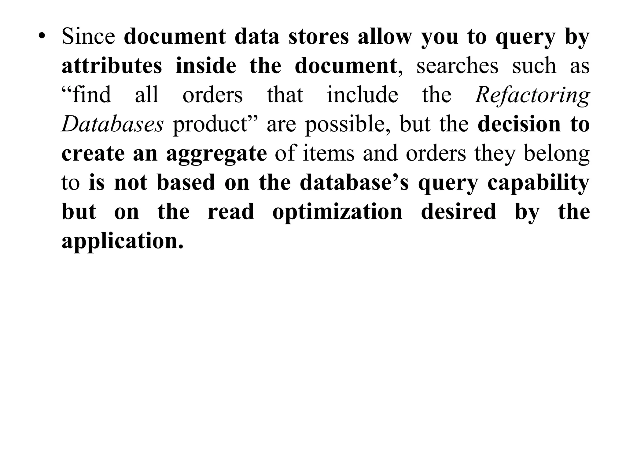 • Since document data stores allow you to query by
attributes inside the document, searches such as
“find all orders that include the Refactoring
Databases product” are possible, but the decision to
create an aggregate of items and orders they belong
to is not based on the database’s query capability
but on the read optimization desired by the
application.
 