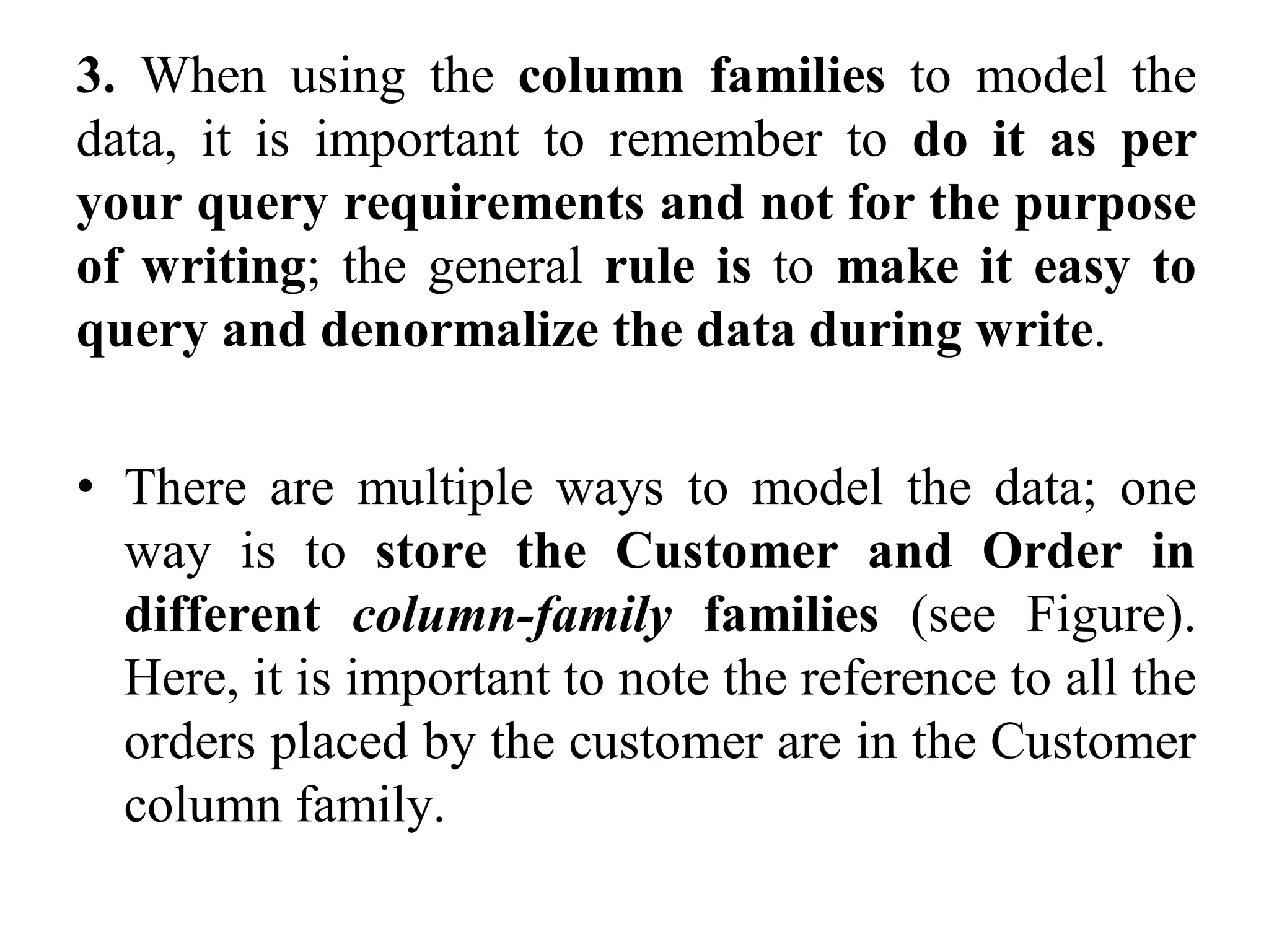 3. When using the column families to model the
data, it is important to remember to do it as per
your query requirements and not for the purpose
of writing; the general rule is to make it easy to
query and denormalize the data during write.
• There are multiple ways to model the data; one
way is to store the Customer and Order in
different column-family families (see Figure).
Here, it is important to note the reference to all the
orders placed by the customer are in the Customer
column family.
 