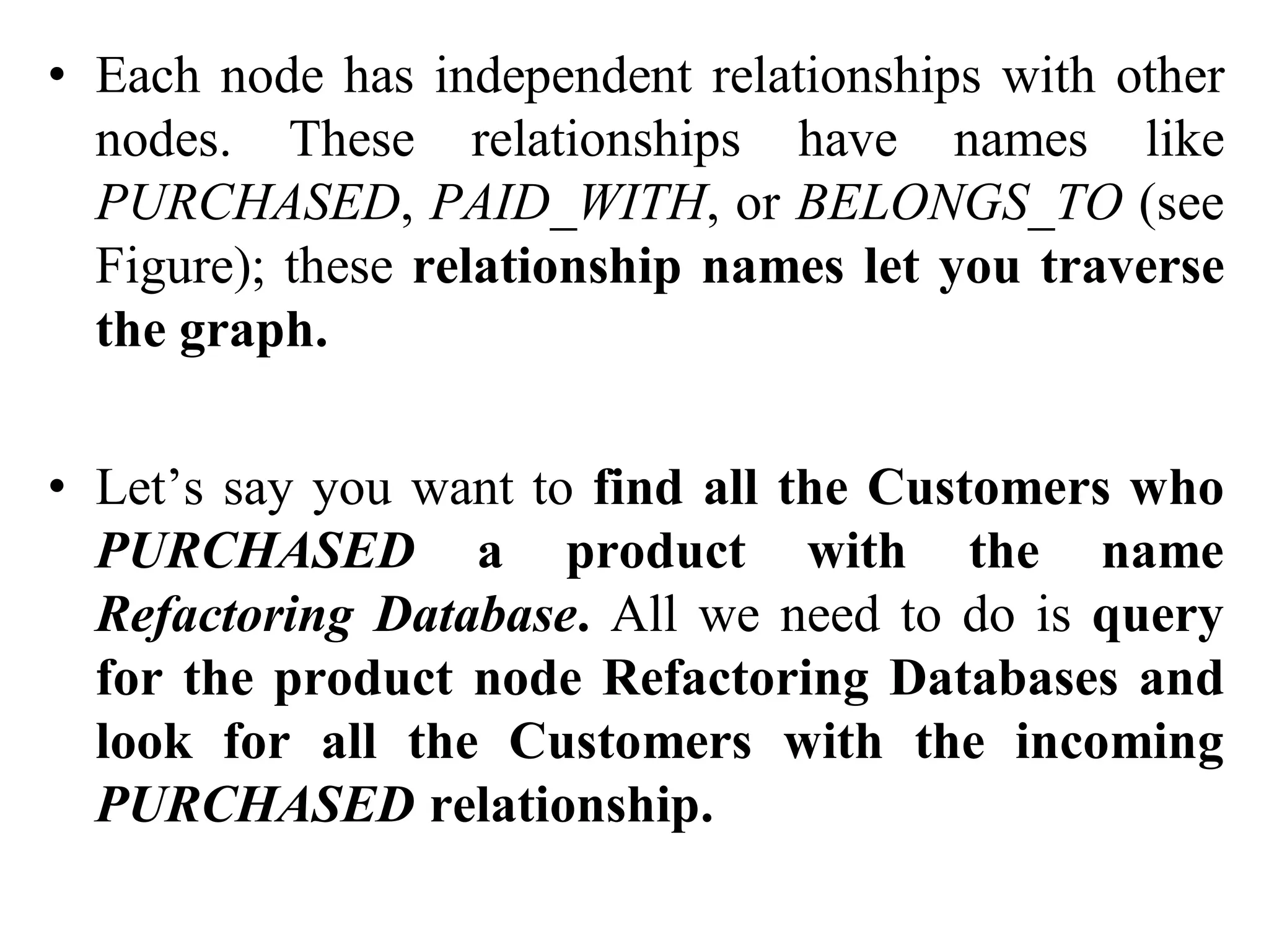 • Each node has independent relationships with other
nodes. These relationships have names like
PURCHASED, PAID_WITH, or BELONGS_TO (see
Figure); these relationship names let you traverse
the graph.
• Let’s say you want to find all the Customers who
PURCHASED a product with the name
Refactoring Database. All we need to do is query
for the product node Refactoring Databases and
look for all the Customers with the incoming
PURCHASED relationship.
 