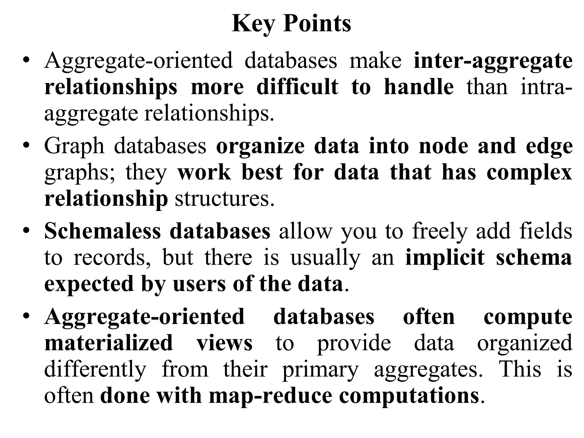 Key Points
• Aggregate-oriented databases make inter-aggregate
relationships more difficult to handle than intra-
aggregate relationships.
• Graph databases organize data into node and edge
graphs; they work best for data that has complex
relationship structures.
• Schemaless databases allow you to freely add fields
to records, but there is usually an implicit schema
expected by users of the data.
• Aggregate-oriented databases often compute
materialized views to provide data organized
differently from their primary aggregates. This is
often done with map-reduce computations.
 