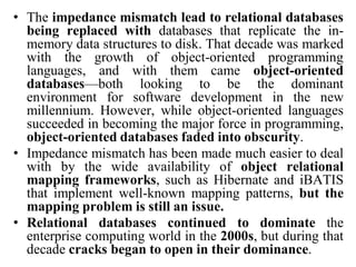 • The impedance mismatch lead to relational databases
being replaced with databases that replicate the in-
memory data structures to disk. That decade was marked
with the growth of object-oriented programming
languages, and with them came object-oriented
databases—both looking to be the dominant
environment for software development in the new
millennium. However, while object-oriented languages
succeeded in becoming the major force in programming,
object-oriented databases faded into obscurity.
• Impedance mismatch has been made much easier to deal
with by the wide availability of object relational
mapping frameworks, such as Hibernate and iBATIS
that implement well-known mapping patterns, but the
mapping problem is still an issue.
• Relational databases continued to dominate the
enterprise computing world in the 2000s, but during that
decade cracks began to open in their dominance.
 
