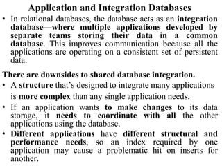 Application and Integration Databases
• In relational databases, the database acts as an integration
database—where multiple applications developed by
separate teams storing their data in a common
database. This improves communication because all the
applications are operating on a consistent set of persistent
data.
There are downsides to shared database integration.
• A structure that’s designed to integrate many applications
is more complex than any single application needs.
• If an application wants to make changes to its data
storage, it needs to coordinate with all the other
applications using the database.
• Different applications have different structural and
performance needs, so an index required by one
application may cause a problematic hit on inserts for
another.
 