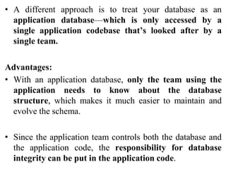 • A different approach is to treat your database as an
application database—which is only accessed by a
single application codebase that’s looked after by a
single team.
Advantages:
• With an application database, only the team using the
application needs to know about the database
structure, which makes it much easier to maintain and
evolve the schema.
• Since the application team controls both the database and
the application code, the responsibility for database
integrity can be put in the application code.
 
