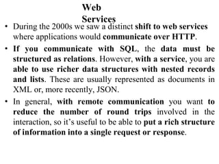 Web
Services
• During the 2000s we saw a distinct shift to web services
where applications would communicate over HTTP.
• If you communicate with SQL, the data must be
structured as relations. However, with a service, you are
able to use richer data structures with nested records
and lists. These are usually represented as documents in
XML or, more recently, JSON.
• In general, with remote communication you want to
reduce the number of round trips involved in the
interaction, so it’s useful to be able to put a rich structure
of information into a single request or response.
 