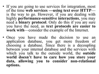 • If you are going to use services for integration, most
of the time web services —using text over HTTP—
is the way to go. However, if you are dealing with
highly performance-sensitive interactions, you may
need a binary protocol. Only do this if you are sure
you have the need, as text protocols are easier to
work with—consider the example of the Internet.
• Once you have made the decision to use an
application database, you get more freedom of
choosing a database. Since there is a decoupling
between your internal database and the services with
which you talk to the outside world, the outside
world doesn’t have to care how you store your
data, allowing you to consider non-relational
options.
 