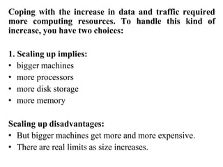 Coping with the increase in data and traffic required
more computing resources. To handle this kind of
increase, you have two choices:
1. Scaling up implies:
• bigger machines
• more processors
• more disk storage
• more memory
Scaling up disadvantages:
• But bigger machines get more and more expensive.
• There are real limits as size increases.
 
