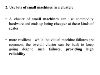 2. Use lots of small machines in a cluster:
• A cluster of small machines can use commodity
hardware and ends up being cheaper at these kinds of
scales.
• more resilient—while individual machine failures are
common, the overall cluster can be built to keep
going despite such failures, providing high
reliability.
 