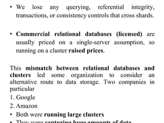 • We lose any querying, referential integrity,
transactions, or consistency controls that cross shards.
• Commercial relational databases (licensed) are
usually priced on a single-server assumption, so
running on a cluster raised prices.
This mismatch between relational databases and
clusters led some organization to consider an
alternative route to data storage. Two companies in
particular
1. Google
2. Amazon
• Both were running large clusters
 