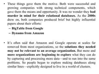 • These things gave them the motive. Both were successful and
growing companies with strong technical components, which
gave them the means and opportunity. It was no wonder they had
murder in mind for their relational databases. As the 2000s
drew on, both companies produced brief but highly influential
papers about their efforts:
– BigTable from Google
– Dynamo from Amazon
• It’s often said that Amazon and Google operate at scales far
removed from most organizations, so the solutions they needed
may not be relevant to an average organization. But more and
more organizations are beginning to explore what they can do
by capturing and processing more data—and to run into the same
problems. So people began to explore making databases along
similar lines—explicitly designed to live in a world of clusters.
 