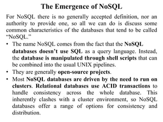 The Emergence of NoSQL
For NoSQL there is no generally accepted definition, nor an
authority to provide one, so all we can do is discuss some
common characteristics of the databases that tend to be called
“NoSQL.”
• The name NoSQL comes from the fact that the NoSQL
databases doesn’t use SQL as a query language. Instead,
the database is manipulated through shell scripts that can
be combined into the usual UNIX pipelines.
• They are generally open-source projects.
• Most NoSQL databases are driven by the need to run on
clusters. Relational databases use ACID transactions to
handle consistency across the whole database. This
inherently clashes with a cluster environment, so NoSQL
databases offer a range of options for consistency and
distribution.
 