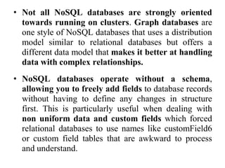 • Not all NoSQL databases are strongly oriented
towards running on clusters. Graph databases are
one style of NoSQL databases that uses a distribution
model similar to relational databases but offers a
different data model that makes it better at handling
data with complex relationships.
• NoSQL databases operate without a schema,
allowing you to freely add fields to database records
without having to define any changes in structure
first. This is particularly useful when dealing with
non uniform data and custom fields which forced
relational databases to use names like customField6
or custom field tables that are awkward to process
and understand.
 