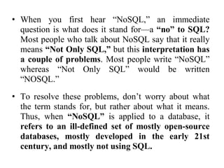 • When you first hear “NoSQL,” an immediate
question is what does it stand for—a “no” to SQL?
Most people who talk about NoSQL say that it really
means “Not Only SQL,” but this interpretation has
a couple of problems. Most people write “NoSQL”
whereas “Not Only SQL” would be written
“NOSQL.”
• To resolve these problems, don’t worry about what
the term stands for, but rather about what it means.
Thus, when “NoSQL” is applied to a database, it
refers to an ill-defined set of mostly open-source
databases, mostly developed in the early 21st
century, and mostly not using SQL.
 
